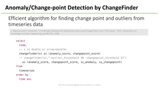 Efficient	algorithm	for	finding	change	point	and	outliers	from	
timeseries data
2017/5/16	Apache	BigData	North	America	'17,	Miami
J.	Takeuchi	and	K.	Yamanishi,	“A	Unifying	Framework	for	Detecting	Outliers	and	Change	Points	from	Time	Series,” IEEE		transactions	on	
Knowledge	and	Data	Engineering,	pp.482-492,	2006.
Anomaly/Change-point	Detection	by	ChangeFinder
 
