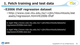 51Copyright©2016 NTT corp. All Rights Reserved.
• 1. Fetch training and test data
• 2. Load these data in Spark
• 3. Build a model
• 4. Do predictions
4 Step Example
 