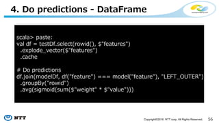 56Copyright©2016 NTT corp. All Rights Reserved.
3. Build a model - SQL
scala> trainDf.createOrReplaceTempView("TrainTable")
scala> paste:
val modelDf = sql("""
| SELECT feature, AVG(weight) AS weight
| FROM (
| SELECT train_logregr(features, label)
| AS (feature, weight)
| FROM TrainTable
| )
| GROUP BY feature
""".stripMargin)
 