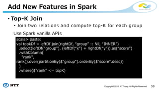 58Copyright©2016 NTT corp. All Rights Reserved.
4. Do predictions - SQL
scala> modelDf.createOrReplaceTempView(”ModelTable")
scala> df.createOrReplaceTempView(”TestTable”)
scala> paste:
sql("""
| SELECT rowid, sigmoid(value * weight) AS predicted
| FROM TrainTable t
| LEFT OUTER JOIN ModelTable m
| ON t.feature = m.feature
| GROUP BY rowid
""".stripMargin)
 