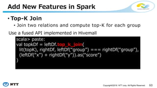 60Copyright©2016 NTT corp. All Rights Reserved.
• Top-K Join
• Join two relations and compute top-K for each group
Add New Features in Spark
scala> paste:
val topkDf = leftDf.join(rightDf, “group” :: Nil, “INNER”)
.select(leftDf("group"), (leftDf(“x”) + rightDf(“y”)).as(“score”)
.withColumn(
"rank", rank().over(partitionBy($"group”).orderBy($"score".desc))
)
.where($"rank" <= topK)
1. Join leftDf with rightDf
2. Sort data in each group
3. Filter top-K data
Use Spark vanilla APIs
 