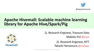 Apache	Hivemall:	Scalable	machine	learning	
library	for	Apache	Hive/Spark/Pig
1).	Research	Engineer,	Treasure	Data
Makoto	YUI	@myui
2017/5/16	Apache	BigData North	America	'17,	Miami
2).	Research	Engineer,	NTT
Takashi	Yamamuro @maropu
@ApacheHivemall
 