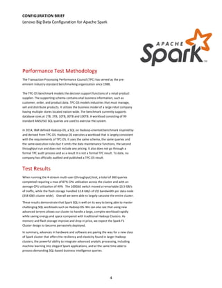 4
Performance Test Methodology
The Transaction Processing Performance Council (TPC) has served as the pre-
eminent industry-standard benchmarking organization since 1988.
The TPC-DS benchmark models the decision support functions of a retail product
supplier. The supporting schema contains vital business information, such as
customer, order, and product data. TPC-DS models industries that must manage,
sell and distribute products. It utilizes the business model of a large retail company
having multiple stores located nation-wide. The benchmark currently supports
database sizes at 1TB, 3TB, 10TB, 30TB and 100TB. A workload consisting of 99
standard ANSI/ISO SQL queries are used to exercise the system.
In 2014, IBM defined Hadoop-DS, a SQL on Hadoop-oriented benchmark inspired by
and derived from TPC-DS. Hadoop-DS executes a workload that is largely consistent
with the requirements of TPC-DS. It uses the same schema, the same queries and
the same execution rules but it omits the data maintenance functions, the second
throughput run and does not include any pricing. It also does not go through a
formal TPC audit process and as a result it is not a formal TPC result. To date, no
company has officially audited and published a TPC-DS result.
Test Results
When running the 4-stream multi-user (throughput) test, a total of 360 queries
completed requiring a max of 87% CPU utilization across the cluster and with an
average CPU utilization of 49% The 100GbE switch moved a remarkable 13.5 GB/s
of traffic, while the flash storage handled 12.8 GB/s of I/O bandwidth per data node
(358 GB/s cluster wide). Overall we were able to largely saturate the entire cluster.
These results demonstrate that Spark SQL is well on its way to being able to master
challenging SQL workloads such as Hadoop-DS. We can also see that using new
advanced servers allows our cluster to handle a large, complex workload rapidly
while saving energy and space compared with traditional Hadoop Clusters. As
memory and flash storage improve and drop in price, we expect the Spark F1
Cluster design to become pervasively deployed.
In summary, advances in hardware and software are paving the way for a new class
of Spark cluster that offers the resiliency and elasticity found in larger Hadoop
clusters, the powerful ability to integrate advanced analytic processing, including
machine learning into elegant Spark applications, and at the same time able to
process demanding SQL-based business intelligence queries.
CONFIGURATION BRIEF
Lenovo Big Data Configuration for Apache Spark
 