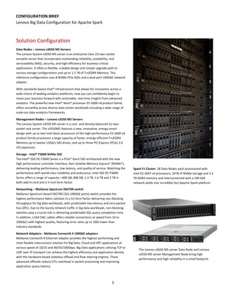 5
CONFIGURATION BRIEF
Lenovo Big Data Configuration for Apache Spark
Solution Configuration
Data Nodes – Lenovo x3650 M5 Servers
The Lenovo System x3650 M5 server is an enterprise class 2U two-socket
versatile server that incorporates outstanding reliability, availability, and
serviceability (RAS), security, and high-efficiency for business-critical
applications. It offers a flexible, scalable design and simple upgrade path to
various storage configurations and up to 1.5 TB of TruDDR4 Memory. This
reference configuration uses 8 NVMe PCIe SSDs and a dual-port 100GbE network
adapter.
With standards-based Intel® infrastructure that allows for innovation across a
wide choice of leading analytics platforms, now you can confidently begin to
move your business forward with actionable, real-time insights from advanced
analytics. The powerful new Intel® Xeon® processor E5-2600 v4 product family
offers versatility across diverse data center workloads including a wide range of
scale-out data analytics frameworks.
Management Nodes – Lenovo x3550 M5 Servers
The Lenovo System x3550 M5 server is a cost- and density-balanced 1U two-
socket rack server. The x3550M5 features a new, innovative, energy-smart
design with up to two Intel Xeon processors of the high-performance E5-2600 v4
product family processors a large capacity of faster, energy-efficient TruDDR4
Memory up to twelve 12Gb/s SAS drives, and up to three PCI Express (PCIe) 3.0
I/O expansion.
Storage - Intel® P3600 NVMe SSD
The Intel® SSD DC P3600 Series is a PCIe* Gen3 SSD architected with the new
high performance controller interface, Non-Volatile Memory Express* (NVMe*),
delivering leading performance, low latency, and quality of service. Matching the
performance with world-class reliability and endurance, Intel SSD DC P3600
Series offers a range of capacity—400 GB, 800 GB, 1.2 TB, 1.6 TB and 2 TB in
both add-In card and 2.5-inch form factor.
Networking – Mellanox Spectrum SN2700 switch
Mellanox Spectrum-based SN2700 (32x 100GbE ports) switch provides the
highest performance fabric solution in a 1U form factor delivering non-blocking
throughput for big data workloads, with predictable low-latency and zero-packet
loss (ZPL). Due to the bursty network traffic in big data workloads, non-blocking
switches play a crucial role in delivering predictable SQL query completion time.
In addition, LinkX DAC cables offers reliable connections at speed from 10 to
100Gb/s with highest quality, featuring error rates up to 100x lower than
industry standards.
Network Adapters - Mellanox ConnectX-4 100GbE adapters
Mellanox ConnectX-4 Ethernet adapter provides the highest performing and
most flexible interconnect solution for Big Data, Cloud and HPC applications at
various speed of 10/25 and 40/50/100Gbps. Big Data applications utilizing TCP or
UDP over IP transport can achieve the highest efficiency and application density
with the hardware-based stateless offload and flow steering engines. These
advanced offloads reduce CPU overhead in packet processing and improving
application query latency.
Spark F1 Cluster: 28 Data Nodes each provisioned with
Intel E5-2697 v4 processors, 16TB of NVMe storage and 1.5
TB DDR4 memory and interconnected with a 100 GbE
network yields one incredibly fast Apache Spark platform
The Lenovo x3650 M5 server Data Node and Lenovo
x3550 M5 server Management Node bring high
performance and high reliability in a small footprint
 