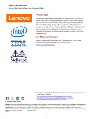 6
© 2016 Lenovo. All rights reserved.
Availability: Offers, prices, specifications and availability may change without notice. Lenovo is not responsible for photographic or typographical errors. Warranty: For a copy of applicable
warranties, write to: Lenovo Warranty Information, 1009 Think Place, Morrisville, NC, 27560, Lenovo makes no representation or warranty regarding third-party products or services.
Trademarks: Lenovo, the Lenovo logo, System x, ThinkServer are trademarks or registered trademarks of Lenovo. Microsoft and Windows are registered trademarks of Microsoft
Corporation. Intel, the Intel logo, Xeon and Xeon Inside are registered trademarks of Intel Corporation in the U.S. and other countries. Other company, product, and service names may be
trademarks or service marks of others. CRN: BDAAPHEXX64
10/2016
CONFIGURATION BRIEF
Lenovo Big Data Configuration for Apache Spark
Why Lenovo
Lenovo is a leading provider of x86 servers for the data center. Featuring rack,
tower, blade, dense and converged systems, and the Lenovo server portfolio
provides excellent performance, reliability and security. Lenovo also offers a
full range of networking, storage, software, solutions, and comprehensive
services supporting business needs throughout the IT lifecycle. With options for
planning, deployment, and support, Lenovo offers expertise and services
needed to deliver better service-level agreements and generate greater end-
user satisfaction.
For More Information
To learn more about the Lenovo Big Data Configuration for Apache Spark
Platform, contact your Lenovo Business Partner or visit:
lenovo.com/systems/solutions.
1
Hadoop-DS is based on TPC-DS. While results have been reviewed for correctness, they have not
been audited or published
2
https://upside.tdwi.org/articles/2016/08/22/spark-is-hot-hot-hot.aspx
3
https://adtmag.com/blogs/dev-watch/2016/05/asf-big-data-projects.aspx
4
http://stackoverflow.com/research/developer-survey-2016
 