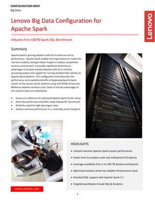1
Summary
Apache Spark is gaining adoption both for its features and its
performance. Apache Spark enables the organizations to realize the
real-time analytics and gain faster insights in today’s competitive
business environment. It provides significant performance
advantages to analyze massive datasets with its in-memory
processing engine and support for running standard SQL natively on
Apache Spark platform. This configuration brief describes the
performance and scalability benefits of deploying Apache Spark
cluster on the Lenovo server platform using Intel NVMe drives and
Mellanox network interface cards. Some of the key advantages of
this solution stack are listed below:
 Serves as a reference for optimized Apache Spark Cluster setup
 Illustrates performance benefits using Hadoop-DS
1
benchmark
 Perfectly suited for high data ingest rates
 Delivers extreme performance in a small data center footprint
WWW.LENOVO.COM
Industry First 100TB Spark SQL Benchmark
Lenovo Big Data Configuration for
Apache Spark
CONFIGURATION BRIEF
Big Data
HIGHLIGHTS
 Unleash extreme Apache Spark cluster performance
 Faster time to analytics with sub-millisecond I/O latency
 Leverage scalability from 1 to 100 TB dataset and beyond
 Optimized solution driven by reliable infrastructure stack
 Standard SQL support with Apache Spark 2.1
 Targeted workloads include SQL & Analytics
 