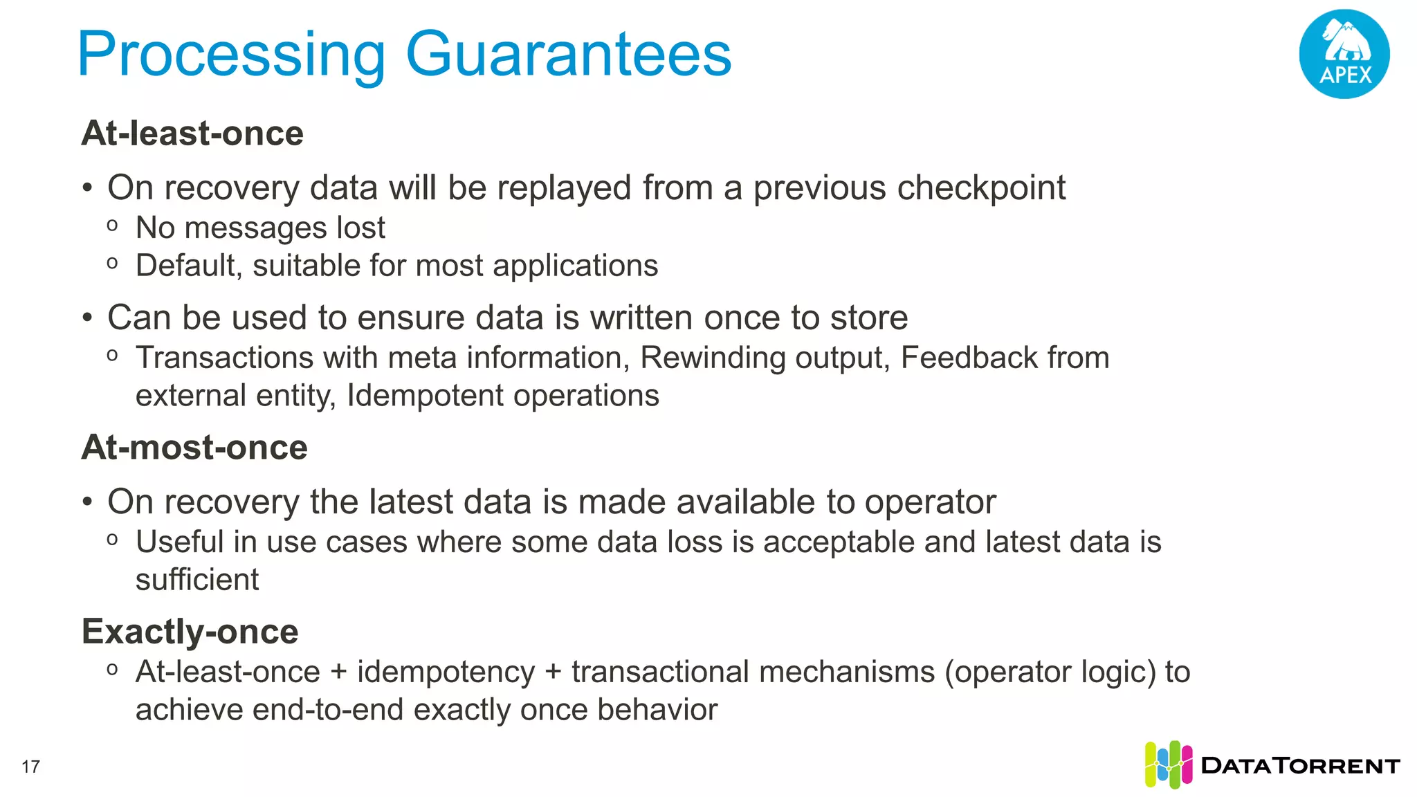 Processing Guarantees 17 At-least-once • On recovery data will be replayed from a previous checkpoint ᵒ No messages lost ᵒ Default, suitable for most applications • Can be used to ensure data is written once to store ᵒ Transactions with meta information, Rewinding output, Feedback from external entity, Idempotent operations At-most-once • On recovery the latest data is made available to operator ᵒ Useful in use cases where some data loss is acceptable and latest data is sufficient Exactly-once ᵒ At-least-once + idempotency + transactional mechanisms (operator logic) to achieve end-to-end exactly once behavior 