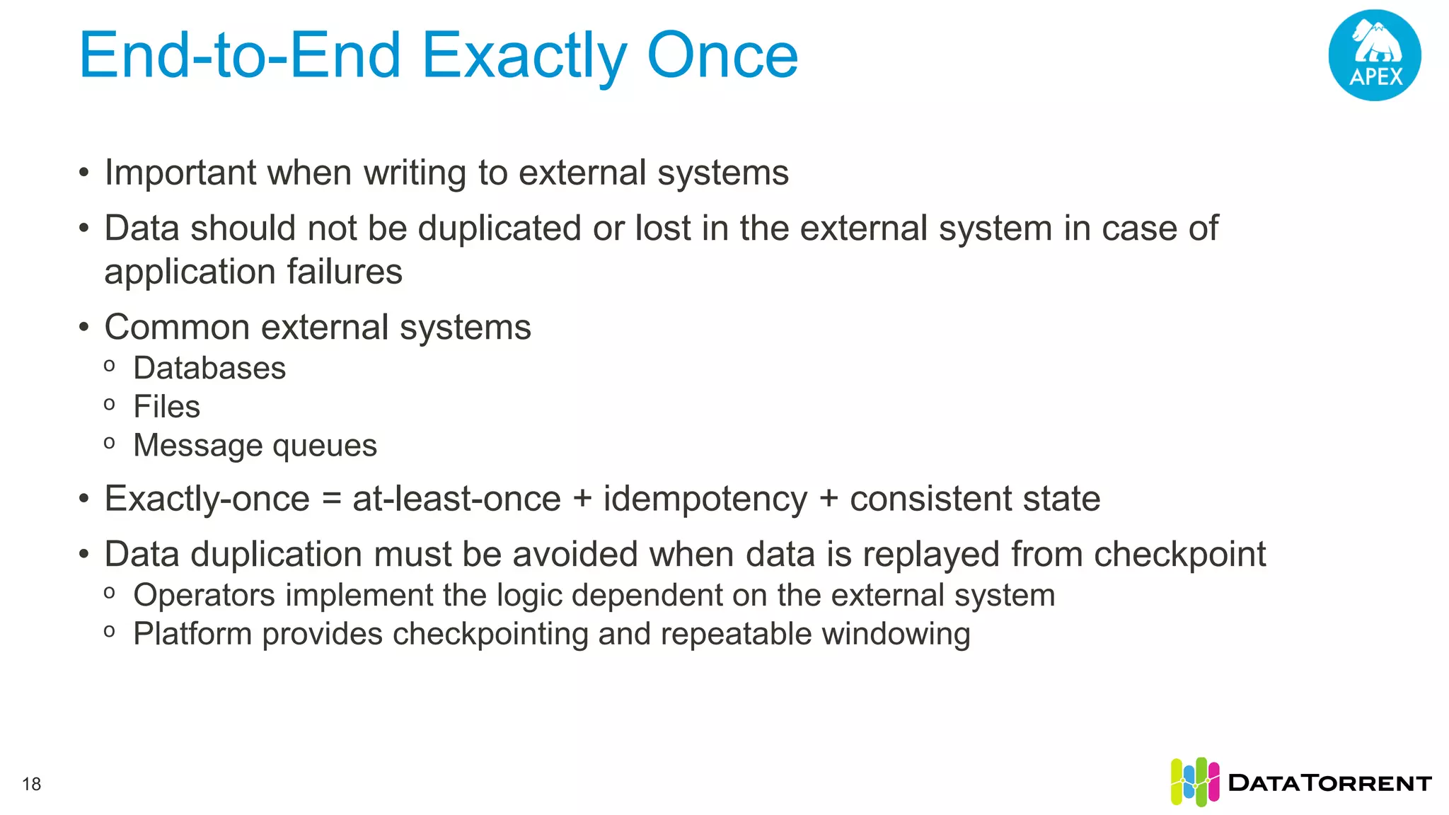 End-to-End Exactly Once 18 • Important when writing to external systems • Data should not be duplicated or lost in the external system in case of application failures • Common external systems ᵒ Databases ᵒ Files ᵒ Message queues • Exactly-once = at-least-once + idempotency + consistent state • Data duplication must be avoided when data is replayed from checkpoint ᵒ Operators implement the logic dependent on the external system ᵒ Platform provides checkpointing and repeatable windowing 