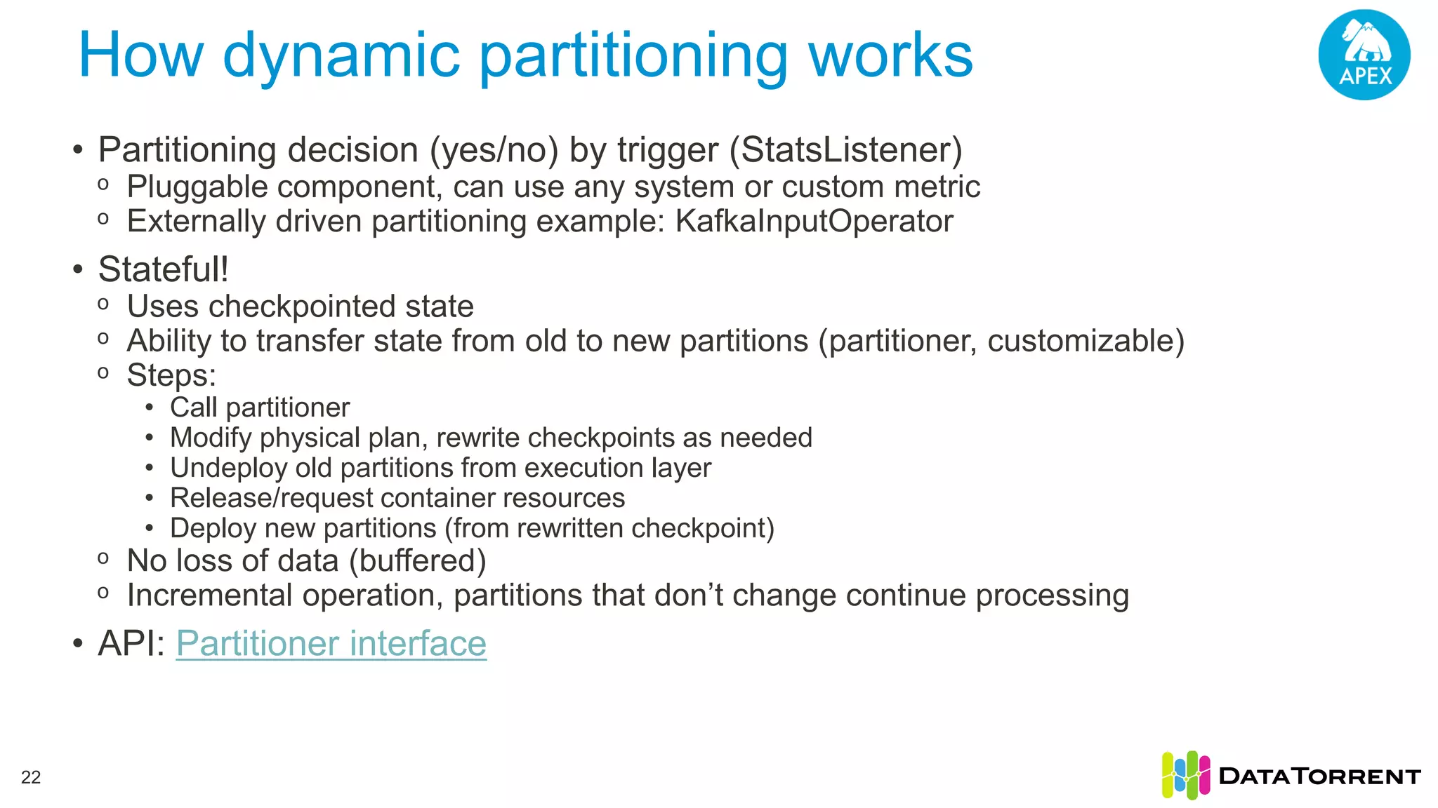 How dynamic partitioning works 22 • Partitioning decision (yes/no) by trigger (StatsListener) ᵒ Pluggable component, can use any system or custom metric ᵒ Externally driven partitioning example: KafkaInputOperator • Stateful! ᵒ Uses checkpointed state ᵒ Ability to transfer state from old to new partitions (partitioner, customizable) ᵒ Steps: • Call partitioner • Modify physical plan, rewrite checkpoints as needed • Undeploy old partitions from execution layer • Release/request container resources • Deploy new partitions (from rewritten checkpoint) ᵒ No loss of data (buffered) ᵒ Incremental operation, partitions that don’t change continue processing • API: Partitioner interface 