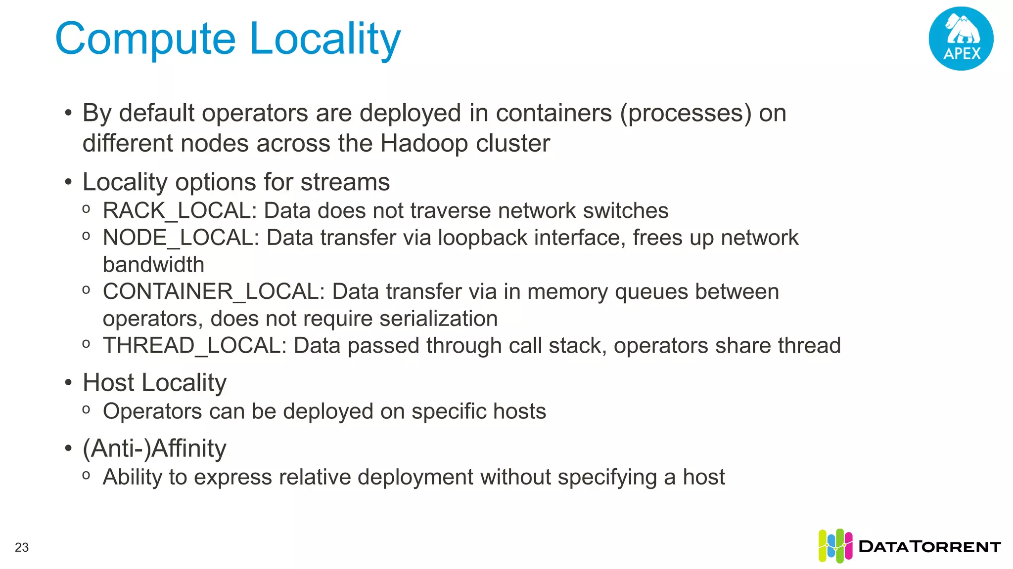 Compute Locality 23 • By default operators are deployed in containers (processes) on different nodes across the Hadoop cluster • Locality options for streams ᵒ RACK_LOCAL: Data does not traverse network switches ᵒ NODE_LOCAL: Data transfer via loopback interface, frees up network bandwidth ᵒ CONTAINER_LOCAL: Data transfer via in memory queues between operators, does not require serialization ᵒ THREAD_LOCAL: Data passed through call stack, operators share thread • Host Locality ᵒ Operators can be deployed on specific hosts • (Anti-)Affinity ᵒ Ability to express relative deployment without specifying a host 