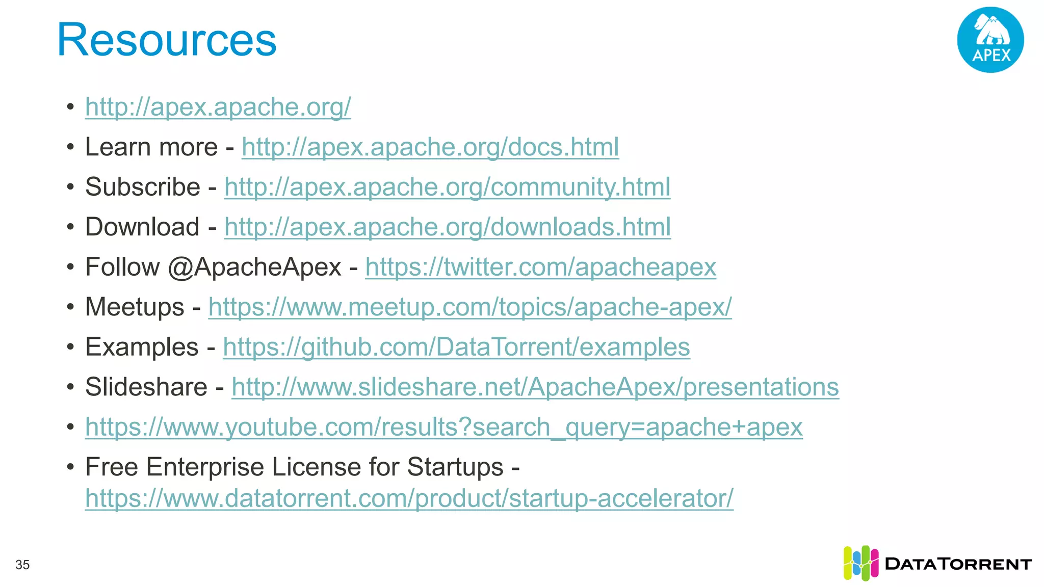 Resources 35 • http://apex.apache.org/ • Learn more - http://apex.apache.org/docs.html • Subscribe - http://apex.apache.org/community.html • Download - http://apex.apache.org/downloads.html • Follow @ApacheApex - https://twitter.com/apacheapex • Meetups - https://www.meetup.com/topics/apache-apex/ • Examples - https://github.com/DataTorrent/examples • Slideshare - http://www.slideshare.net/ApacheApex/presentations • https://www.youtube.com/results?search_query=apache+apex • Free Enterprise License for Startups - https://www.datatorrent.com/product/startup-accelerator/ 