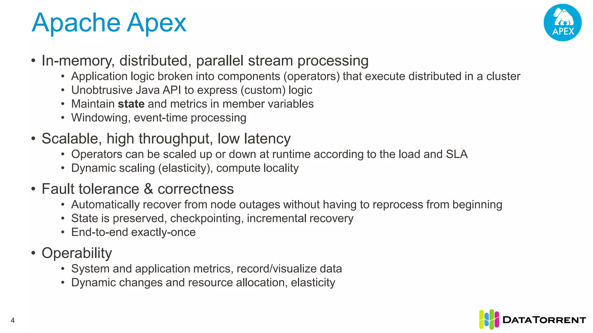 Apache Apex 4 • In-memory, distributed, parallel stream processing • Application logic broken into components (operators) that execute distributed in a cluster • Unobtrusive Java API to express (custom) logic • Maintain state and metrics in member variables • Windowing, event-time processing • Scalable, high throughput, low latency • Operators can be scaled up or down at runtime according to the load and SLA • Dynamic scaling (elasticity), compute locality • Fault tolerance & correctness • Automatically recover from node outages without having to reprocess from beginning • State is preserved, checkpointing, incremental recovery • End-to-end exactly-once • Operability • System and application metrics, record/visualize data • Dynamic changes and resource allocation, elasticity 