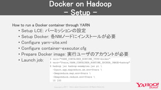 Copyrig ht © 2017 Yahoo Japan Corporation. All Rig hts Reserved.
Docker on Hadoop
- Setup -
How to run a Docker container through YARN
• Setup LCE: パーミッションの設定
• Setup Docker: 各NMノードにインストールが必要
• Configure yarn-site.xml
• Configure container-executor.cfg
• Prepare Docker image: 実行ユーザのアカウントが必要
• Launch job:
 