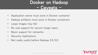Copyrig ht © 2017 Yahoo Japan Corporation. All Rig hts Reserved.
Docker on Hadoop
- Caveats -
• Application owner must exist in Docker container
• Hadoop artifacts must exist in Docker containers
• Large images may fail
• No real support for secure image repos
• Basic support for networks
• Security implications
• Not really useful before Hadoop 2.9/3.0
 