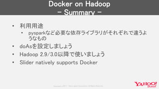 Copyrig ht © 2017 Yahoo Japan Corporation. All Rig hts Reserved.
Docker on Hadoop
- Summary -
• 利用用途
• pysparkなど必要な依存ライブラリがそれぞれで違うよ
うなもの
• doAsを設定しましょう
• Hadoop 2.9/3.0以降で使いましょう
• Slider natively supports Docker
 