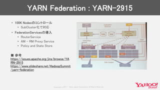 Copyrig ht © 2017 Yahoo Japan Corporation. All Rig hts Reserved.
YARN Federation : YARN-2915
• 100K Nodesのコントロール
• SubCluster化で対応
• FederationServicesの導入
• RouterService
• AM – RM Proxy Service
• Policy and State Store
■ 参考
https://issues.apache.org/jira/browse/YA
RN-2915
https://www.slideshare.net/HadoopSummit
/yarn-federation
 