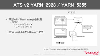 Copyrig ht © 2017 Yahoo Japan Corporation. All Rig hts Reserved.
ATS v2 YARN-2928 / YARN-5355
• 現状ATSはlocal storageを利用
• SPOF:
• スケーラビリティ ❌
• リアイアビリティ ❌
• 対応 local diskからHBaseへ変更
ATS v2
https://issues.apache.org/jira/browse/YARN-2928
 