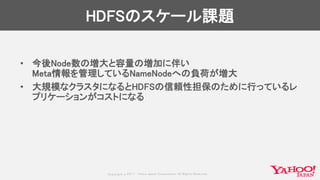 Copyrig ht © 2017 Yahoo Japan Corporation. All Rig hts Reserved.
HDFSのスケール課題
• 今後Node数の増大と容量の増加に伴い
Meta情報を管理しているNameNodeへの負荷が増大
• 大規模なクラスタになるとHDFSの信頼性担保のために行っているレ
プリケーションがコストになる
 