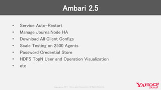 Copyrig ht © 2017 Yahoo Japan Corporation. All Rig hts Reserved.
Ambari 2.5
• Service Auto-Restart
• Manage JournalNode HA
• Download All Client Configs
• Scale Testing on 2500 Agents
• Password Credential Store
• HDFS TopN User and Operation Visualization
• etc
 