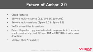 Copyrig ht © 2017 Yahoo Japan Corporation. All Rig hts Reserved.
Future of Ambari 3.0
• Cloud features
• Service multi-instance (e.g., two ZK quorums)
• Service multi-versions (Spark 2.0 & Spark 2.2)
• YARN assemblies & services
• Patch Upgrades: upgrade individual components in the same
stack version, e.g., just DN and RM in HDP 3.0.*.* with zero
downtime
• Ambari High Availability
 