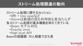 Copyrig ht © 2017 Yahoo Japan Corporation. All Rig hts Reserved.
ストリーム処理関連の動向
ストリーム処理に関するセッション
•9件 + Use caseなど
•Stormは新規の話も利用例も見当たらず
各ストリーム処理が基本機能を抑えてきている
•Beam モデル対応
•Exactly once
•High level API
Beamの話題感: 70人部屋で立ち見
 