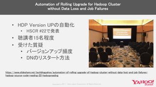 Copyrig ht © 2017 Yahoo Japan Corporation. All Rig hts Reserved.
Automation of Rolling Upgrade for Hadoop Cluster
without Data Loss and Job Failures
• HDP Version UPの自動化
• HSCR #22で発表
• 聴講者15名程度
• 受けた質疑
• バージョンアップ頻度
• DNのリスタート方法
https://www.slideshare.net/techblogyahoo/automation-of-rolling-upgrade-of-hadoop-cluster-without-data-lost-and-job-failures-
hadoop-source-code-reading-22-hadoopreading
 