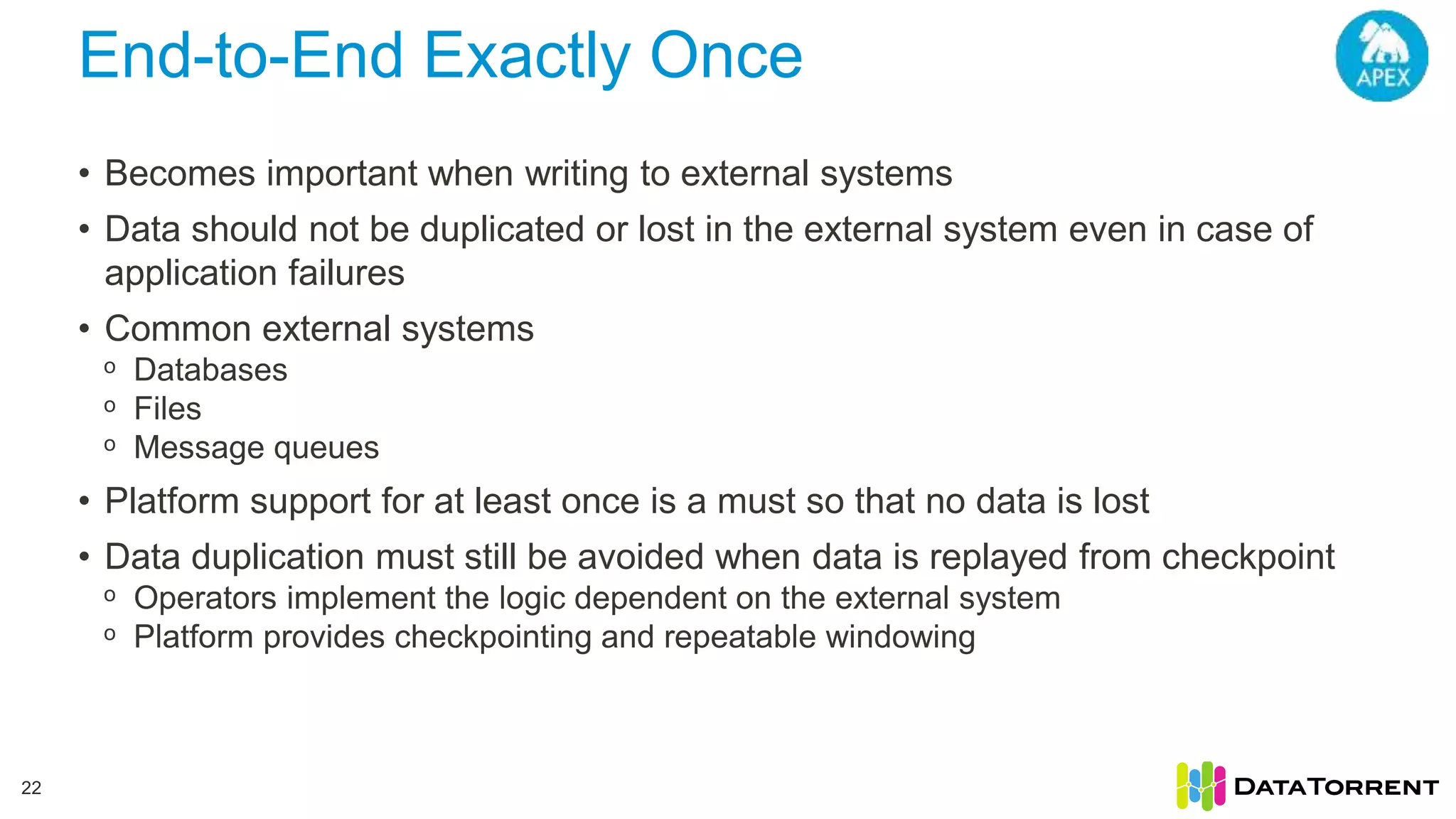 End-to-End Exactly Once 22 • Becomes important when writing to external systems • Data should not be duplicated or lost in the external system even in case of application failures • Common external systems ᵒ Databases ᵒ Files ᵒ Message queues • Platform support for at least once is a must so that no data is lost • Data duplication must still be avoided when data is replayed from checkpoint ᵒ Operators implement the logic dependent on the external system ᵒ Platform provides checkpointing and repeatable windowing 