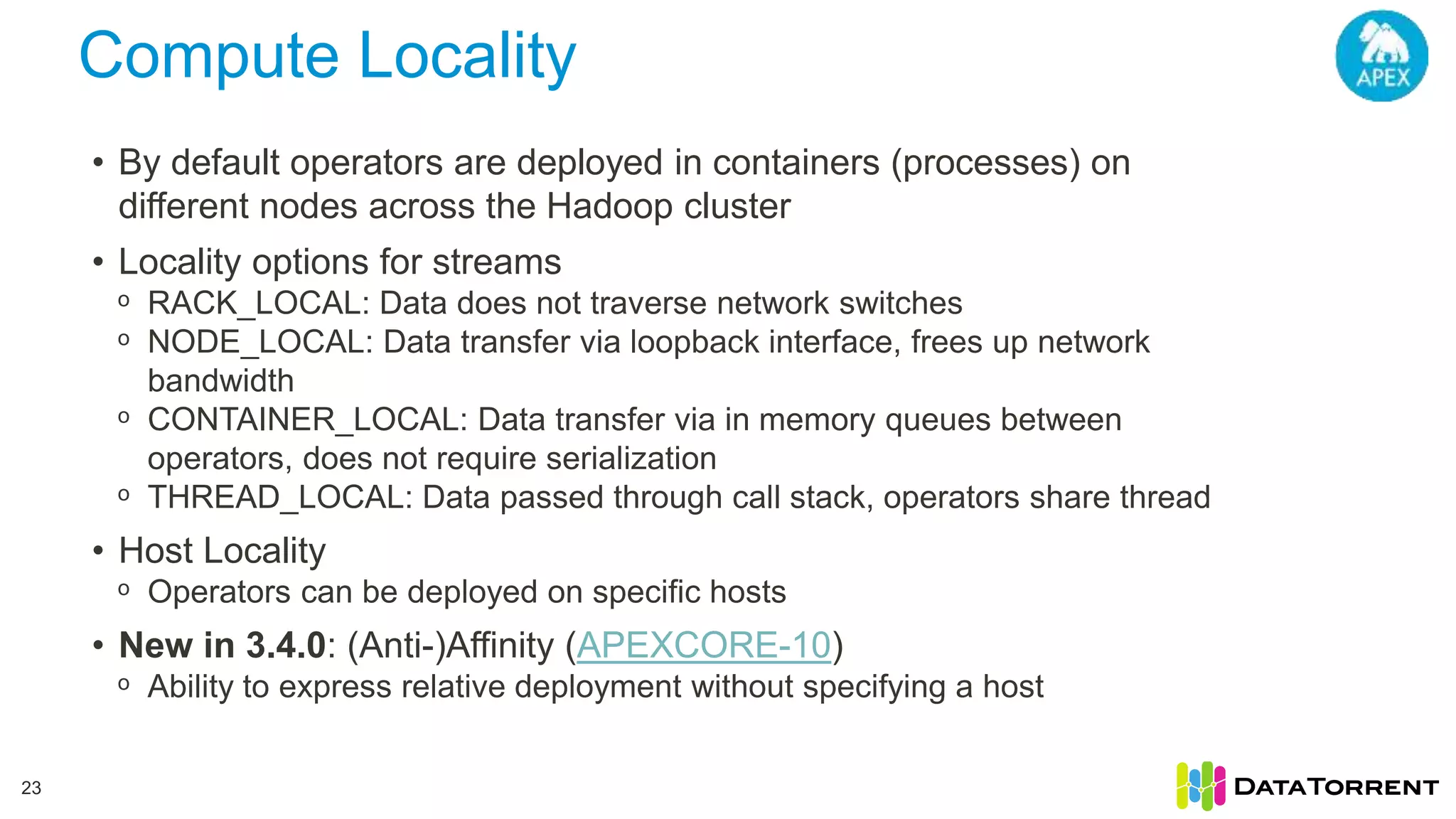 Compute Locality 23 • By default operators are deployed in containers (processes) on different nodes across the Hadoop cluster • Locality options for streams ᵒ RACK_LOCAL: Data does not traverse network switches ᵒ NODE_LOCAL: Data transfer via loopback interface, frees up network bandwidth ᵒ CONTAINER_LOCAL: Data transfer via in memory queues between operators, does not require serialization ᵒ THREAD_LOCAL: Data passed through call stack, operators share thread • Host Locality ᵒ Operators can be deployed on specific hosts • New in 3.4.0: (Anti-)Affinity (APEXCORE-10) ᵒ Ability to express relative deployment without specifying a host 