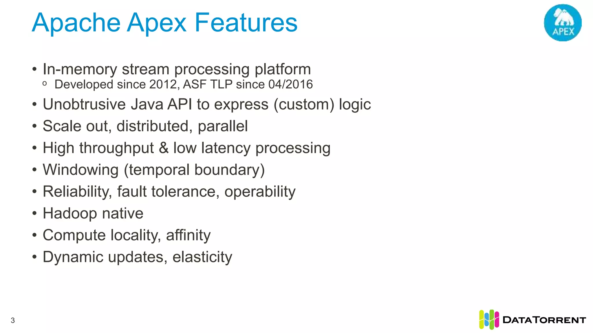 Apache Apex Features • In-memory stream processing platform ᵒ Developed since 2012, ASF TLP since 04/2016 • Unobtrusive Java API to express (custom) logic • Scale out, distributed, parallel • High throughput & low latency processing • Windowing (temporal boundary) • Reliability, fault tolerance, operability • Hadoop native • Compute locality, affinity • Dynamic updates, elasticity 3 