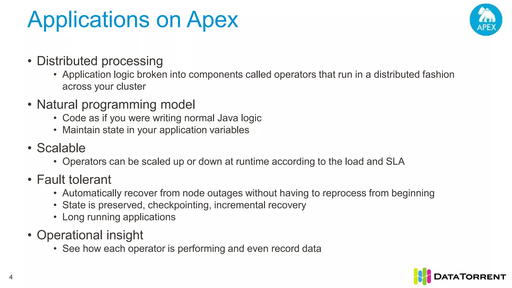 Applications on Apex 4 • Distributed processing • Application logic broken into components called operators that run in a distributed fashion across your cluster • Natural programming model • Code as if you were writing normal Java logic • Maintain state in your application variables • Scalable • Operators can be scaled up or down at runtime according to the load and SLA • Fault tolerant • Automatically recover from node outages without having to reprocess from beginning • State is preserved, checkpointing, incremental recovery • Long running applications • Operational insight • See how each operator is performing and even record data 
