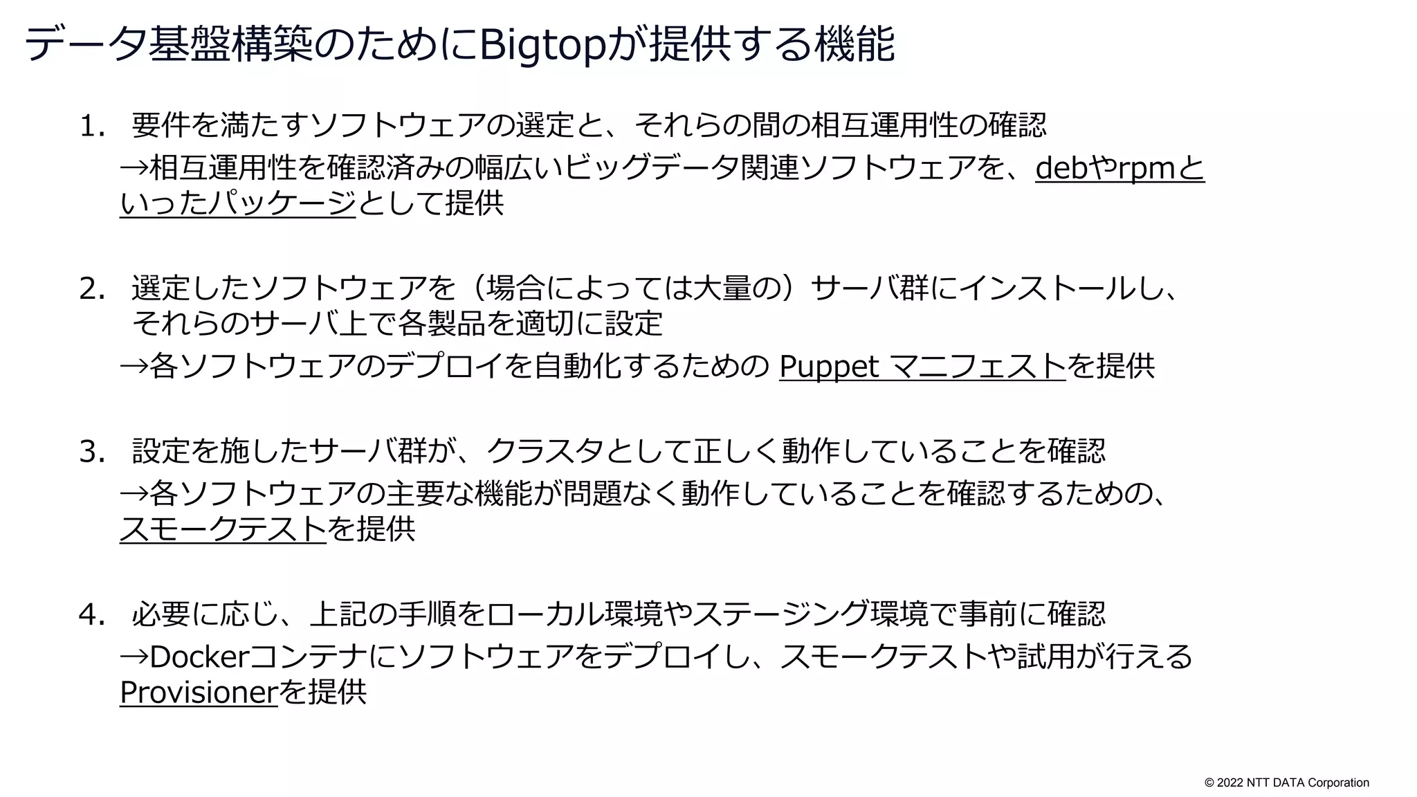 © 2022 NTT DATA Corporation
1. 要件を満たすソフトウェアの選定と、それらの間の相互運用性の確認
→相互運用性を確認済みの幅広いビッグデータ関連ソフトウェアを、debやrpmと
いったパッケージとして提供
2. 選定したソフトウェアを（場合によっては大量の）サーバ群にインストールし、
それらのサーバ上で各製品を適切に設定
→各ソフトウェアのデプロイを自動化するための Puppet マニフェストを提供
3. 設定を施したサーバ群が、クラスタとして正しく動作していることを確認
→各ソフトウェアの主要な機能が問題なく動作していることを確認するための、
スモークテストを提供
4. 必要に応じ、上記の手順をローカル環境やステージング環境で事前に確認
→Dockerコンテナにソフトウェアをデプロイし、スモークテストや試用が行える
Provisionerを提供
データ基盤構築のためにBigtopが提供する機能
 