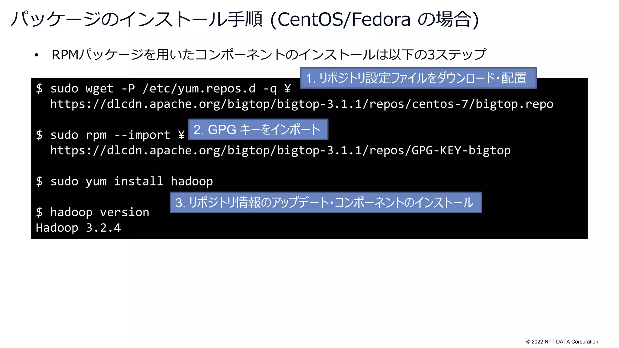 © 2022 NTT DATA Corporation
• RPMパッケージを用いたコンポーネントのインストールは以下の3ステップ
パッケージのインストール手順 (CentOS/Fedora の場合)
$ sudo wget -P /etc/yum.repos.d -q ¥
https://dlcdn.apache.org/bigtop/bigtop-3.1.1/repos/centos-7/bigtop.repo
$ sudo rpm --import ¥
https://dlcdn.apache.org/bigtop/bigtop-3.1.1/repos/GPG-KEY-bigtop
$ sudo yum install hadoop
$ hadoop version
Hadoop 3.2.4
1. リポジトリ設定ファイルをダウンロード・配置
2. GPG キーをインポート
3. リポジトリ情報のアップデート・コンポーネントのインストール
 