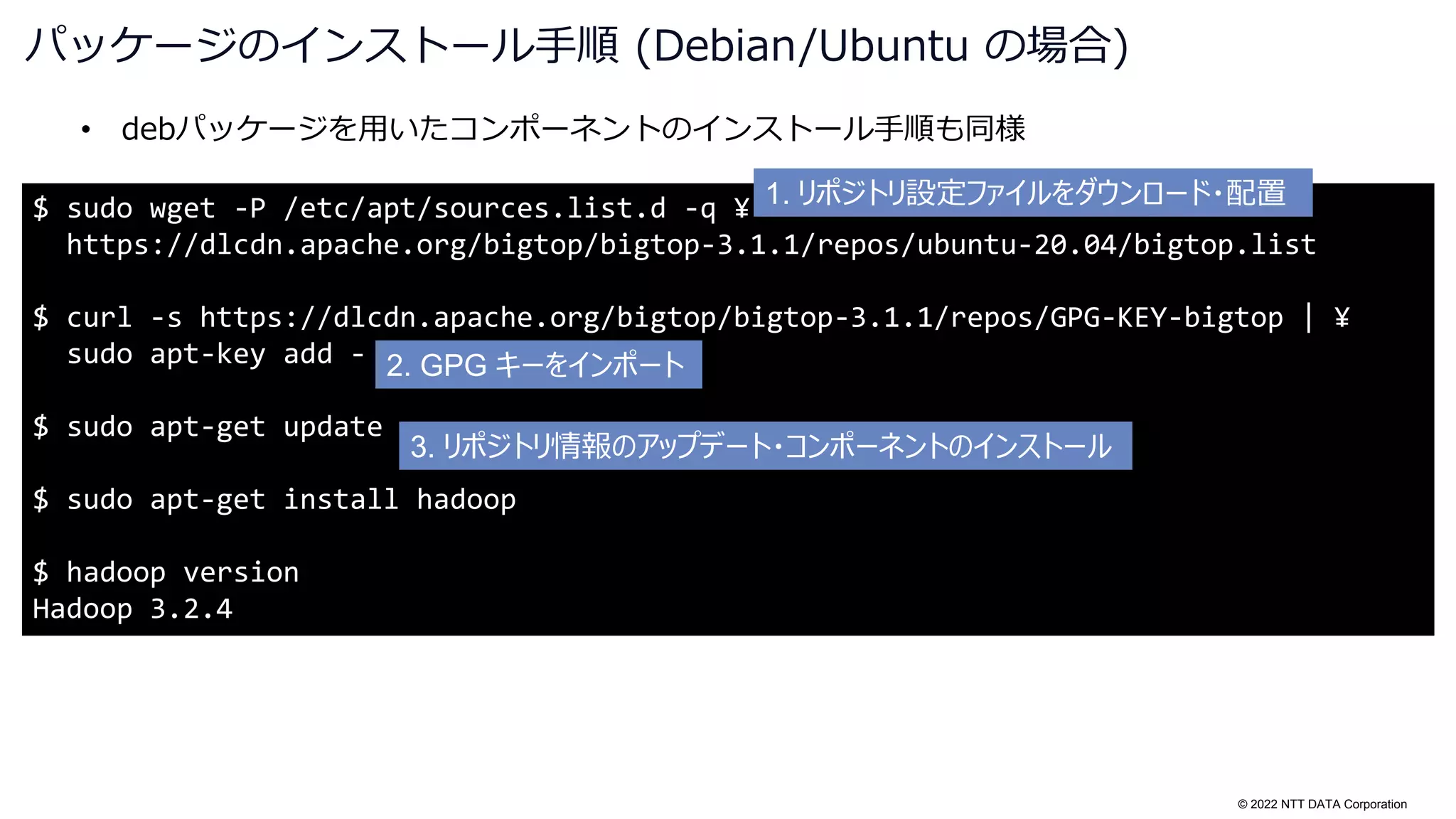 © 2022 NTT DATA Corporation
$ sudo wget -P /etc/apt/sources.list.d -q ¥
https://dlcdn.apache.org/bigtop/bigtop-3.1.1/repos/ubuntu-20.04/bigtop.list
$ curl -s https://dlcdn.apache.org/bigtop/bigtop-3.1.1/repos/GPG-KEY-bigtop | ¥
sudo apt-key add -
$ sudo apt-get update
$ sudo apt-get install hadoop
$ hadoop version
Hadoop 3.2.4
• debパッケージを用いたコンポーネントのインストール手順も同様
パッケージのインストール手順 (Debian/Ubuntu の場合)
1. リポジトリ設定ファイルをダウンロード・配置
2. GPG キーをインポート
3. リポジトリ情報のアップデート・コンポーネントのインストール
 