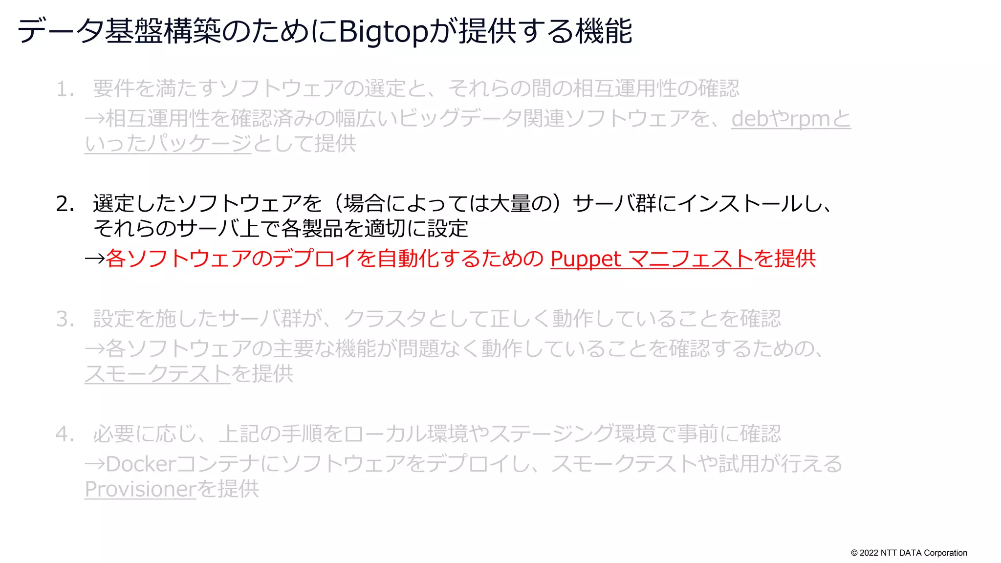 © 2022 NTT DATA Corporation
1. 要件を満たすソフトウェアの選定と、それらの間の相互運用性の確認
→相互運用性を確認済みの幅広いビッグデータ関連ソフトウェアを、debやrpmと
いったパッケージとして提供
2. 選定したソフトウェアを（場合によっては大量の）サーバ群にインストールし、
それらのサーバ上で各製品を適切に設定
→各ソフトウェアのデプロイを自動化するための Puppet マニフェストを提供
3. 設定を施したサーバ群が、クラスタとして正しく動作していることを確認
→各ソフトウェアの主要な機能が問題なく動作していることを確認するための、
スモークテストを提供
4. 必要に応じ、上記の手順をローカル環境やステージング環境で事前に確認
→Dockerコンテナにソフトウェアをデプロイし、スモークテストや試用が行える
Provisionerを提供
データ基盤構築のためにBigtopが提供する機能
 