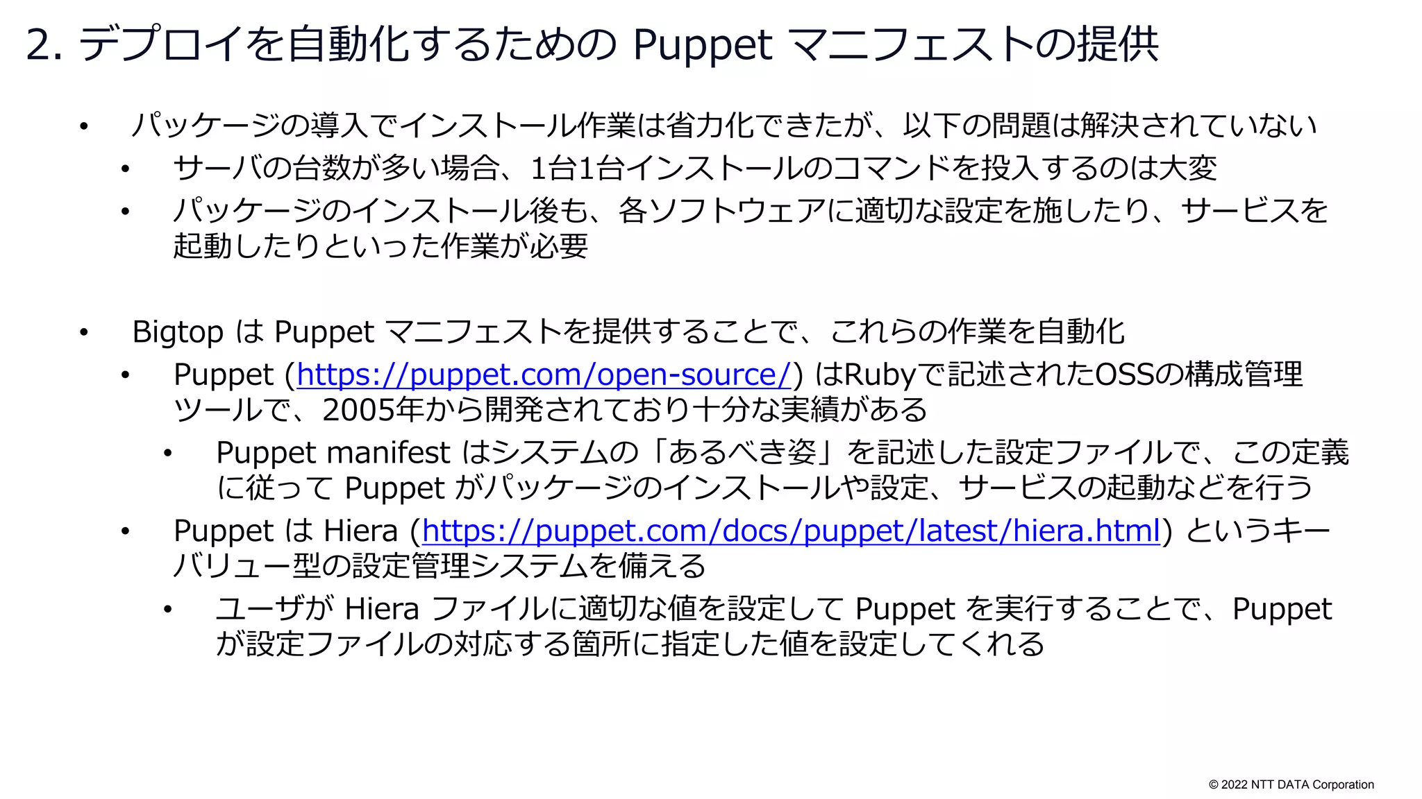 © 2022 NTT DATA Corporation
• パッケージの導入でインストール作業は省力化できたが、以下の問題は解決されていない
• サーバの台数が多い場合、1台1台インストールのコマンドを投入するのは大変
• パッケージのインストール後も、各ソフトウェアに適切な設定を施したり、サービスを
起動したりといった作業が必要
• Bigtop は Puppet マニフェストを提供することで、これらの作業を自動化
• Puppet (https://puppet.com/open-source/) はRubyで記述されたOSSの構成管理
ツールで、2005年から開発されており十分な実績がある
• Puppet manifest はシステムの「あるべき姿」を記述した設定ファイルで、この定義
に従って Puppet がパッケージのインストールや設定、サービスの起動などを行う
• Puppet は Hiera (https://puppet.com/docs/puppet/latest/hiera.html) というキー
バリュー型の設定管理システムを備える
• ユーザが Hiera ファイルに適切な値を設定して Puppet を実行することで、Puppet
が設定ファイルの対応する箇所に指定した値を設定してくれる
2. デプロイを自動化するための Puppet マニフェストの提供
 