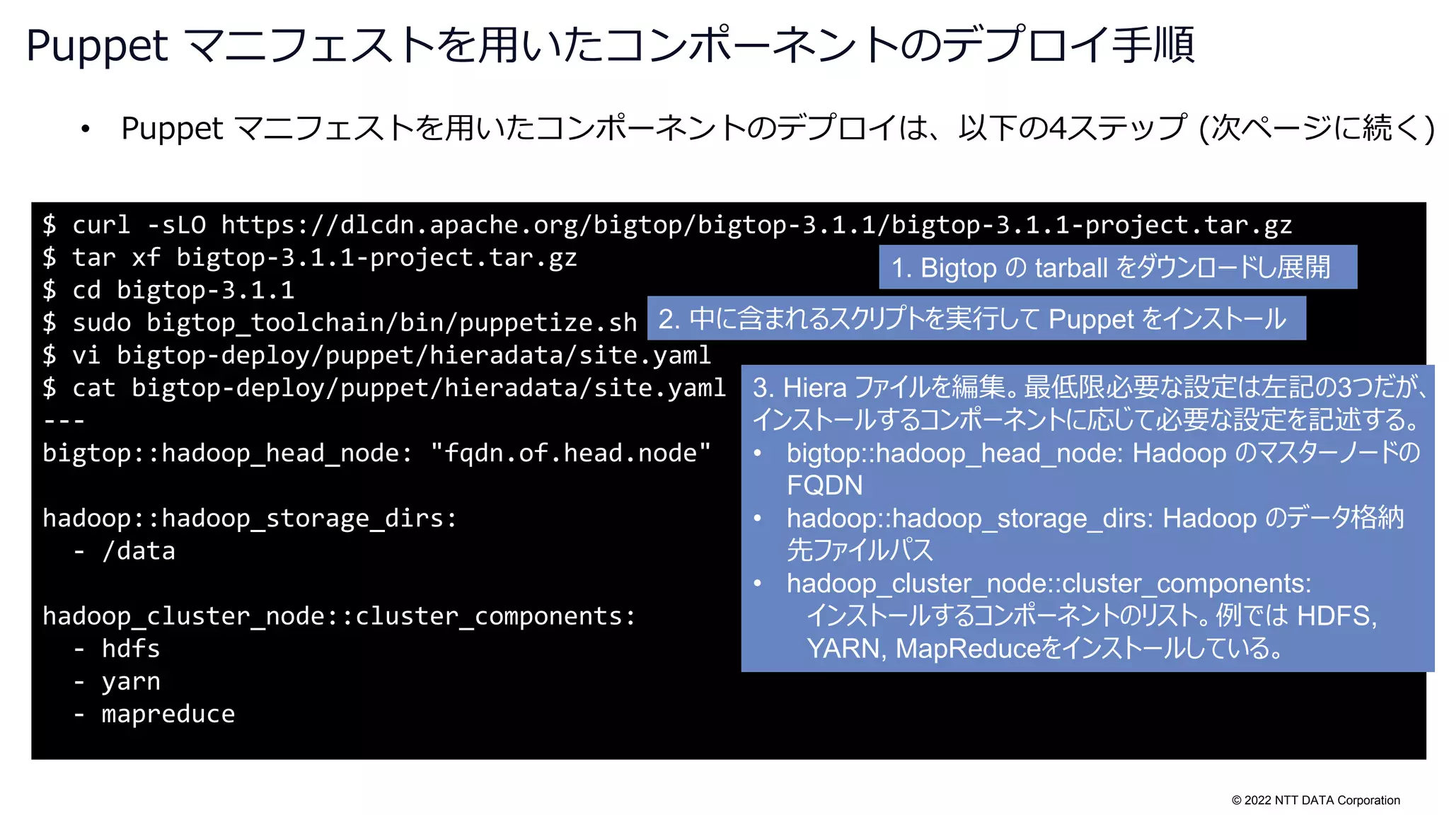 © 2022 NTT DATA Corporation
• Puppet マニフェストを用いたコンポーネントのデプロイは、以下の4ステップ (次ページに続く)
Puppet マニフェストを用いたコンポーネントのデプロイ手順
$ curl -sLO https://dlcdn.apache.org/bigtop/bigtop-3.1.1/bigtop-3.1.1-project.tar.gz
$ tar xf bigtop-3.1.1-project.tar.gz
$ cd bigtop-3.1.1
$ sudo bigtop_toolchain/bin/puppetize.sh
$ vi bigtop-deploy/puppet/hieradata/site.yaml
$ cat bigtop-deploy/puppet/hieradata/site.yaml
---
bigtop::hadoop_head_node: "fqdn.of.head.node"
hadoop::hadoop_storage_dirs:
- /data
hadoop_cluster_node::cluster_components:
- hdfs
- yarn
- mapreduce
1. Bigtop の tarball をダウンロードし展開
2. 中に含まれるスクリプトを実行して Puppet をインストール
3. Hiera ファイルを編集。最低限必要な設定は左記の3つだが、
インストールするコンポーネントに応じて必要な設定を記述する。
• bigtop::hadoop_head_node: Hadoop のマスターノードの
FQDN
• hadoop::hadoop_storage_dirs: Hadoop のデータ格納
先ファイルパス
• hadoop_cluster_node::cluster_components:
インストールするコンポーネントのリスト。例では HDFS,
YARN, MapReduceをインストールしている。
 