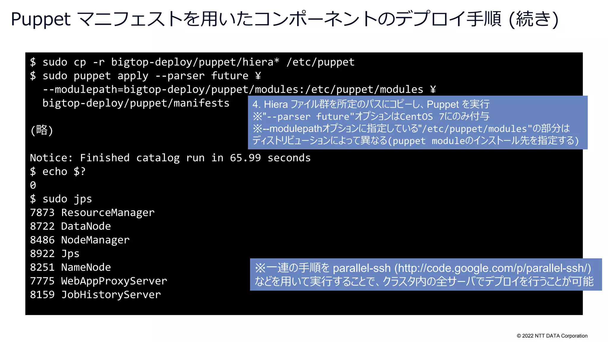 © 2022 NTT DATA Corporation
Puppet マニフェストを用いたコンポーネントのデプロイ手順 (続き)
$ sudo cp -r bigtop-deploy/puppet/hiera* /etc/puppet
$ sudo puppet apply --parser future ¥
--modulepath=bigtop-deploy/puppet/modules:/etc/puppet/modules ¥
bigtop-deploy/puppet/manifests
(略)
Notice: Finished catalog run in 65.99 seconds
$ echo $?
0
$ sudo jps
7873 ResourceManager
8722 DataNode
8486 NodeManager
8922 Jps
8251 NameNode
7775 WebAppProxyServer
8159 JobHistoryServer
4. Hiera ファイル群を所定のパスにコピーし、Puppet を実行
※"--parser future"オプションはCentOS 7にのみ付与
※--modulepathオプションに指定している"/etc/puppet/modules"の部分は
ディストリビューションによって異なる(puppet moduleのインストール先を指定する)
※一連の手順を parallel-ssh (http://code.google.com/p/parallel-ssh/)
などを用いて実行することで、クラスタ内の全サーバでデプロイを行うことが可能
 