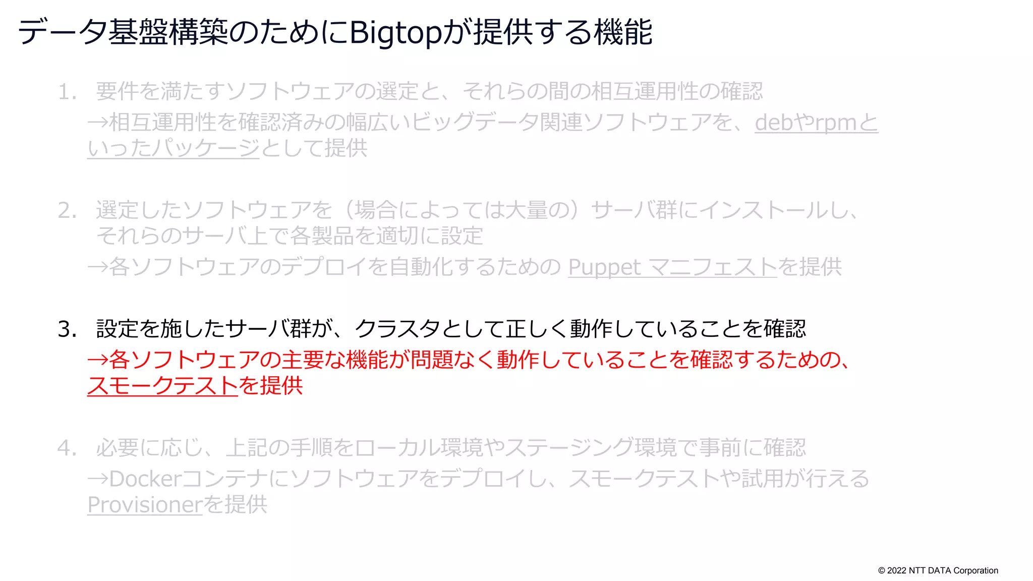 © 2022 NTT DATA Corporation
1. 要件を満たすソフトウェアの選定と、それらの間の相互運用性の確認
→相互運用性を確認済みの幅広いビッグデータ関連ソフトウェアを、debやrpmと
いったパッケージとして提供
2. 選定したソフトウェアを（場合によっては大量の）サーバ群にインストールし、
それらのサーバ上で各製品を適切に設定
→各ソフトウェアのデプロイを自動化するための Puppet マニフェストを提供
3. 設定を施したサーバ群が、クラスタとして正しく動作していることを確認
→各ソフトウェアの主要な機能が問題なく動作していることを確認するための、
スモークテストを提供
4. 必要に応じ、上記の手順をローカル環境やステージング環境で事前に確認
→Dockerコンテナにソフトウェアをデプロイし、スモークテストや試用が行える
Provisionerを提供
データ基盤構築のためにBigtopが提供する機能
 