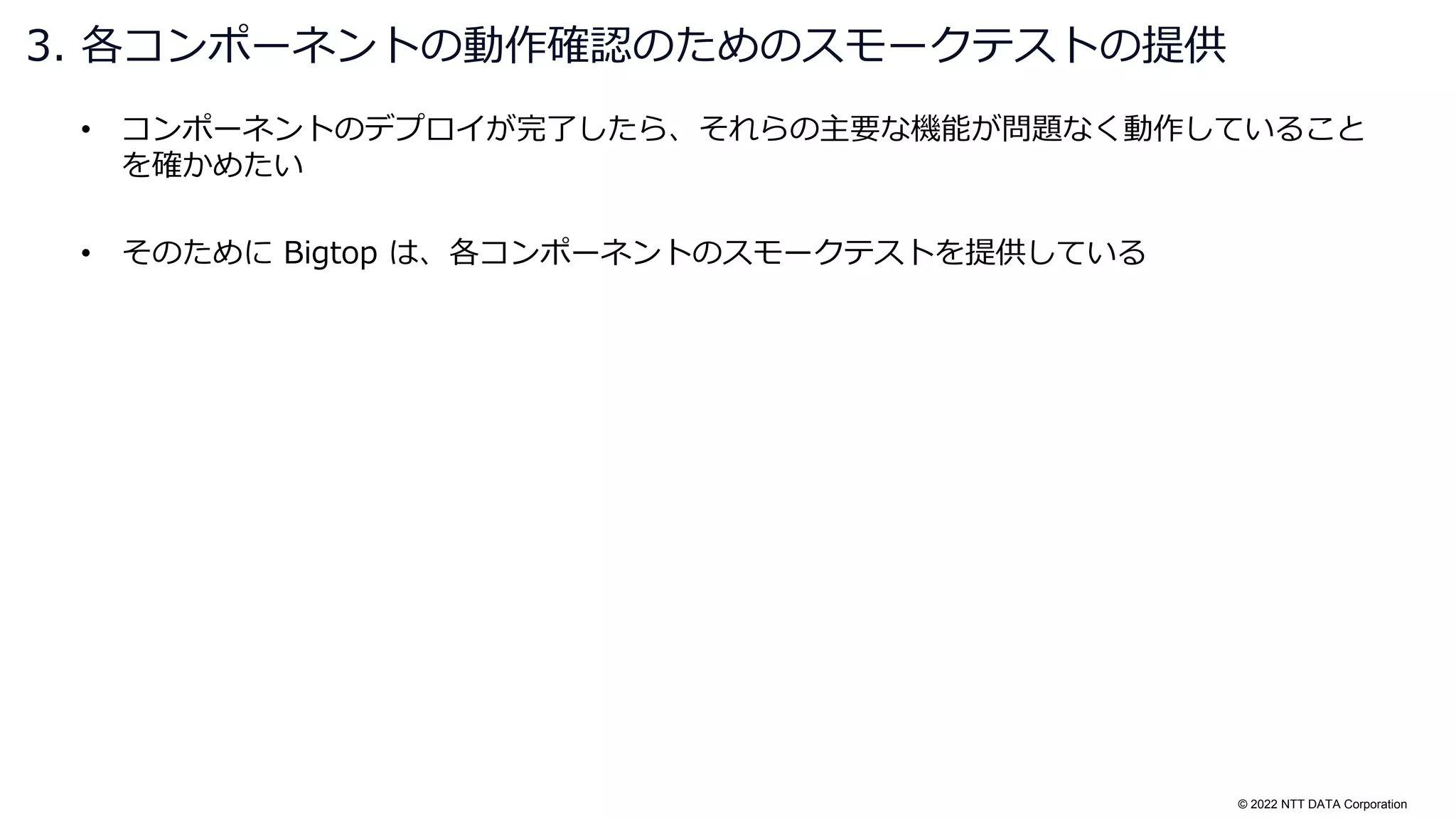 © 2022 NTT DATA Corporation
• コンポーネントのデプロイが完了したら、それらの主要な機能が問題なく動作していること
を確かめたい
• そのために Bigtop は、各コンポーネントのスモークテストを提供している
3. 各コンポーネントの動作確認のためのスモークテストの提供
 