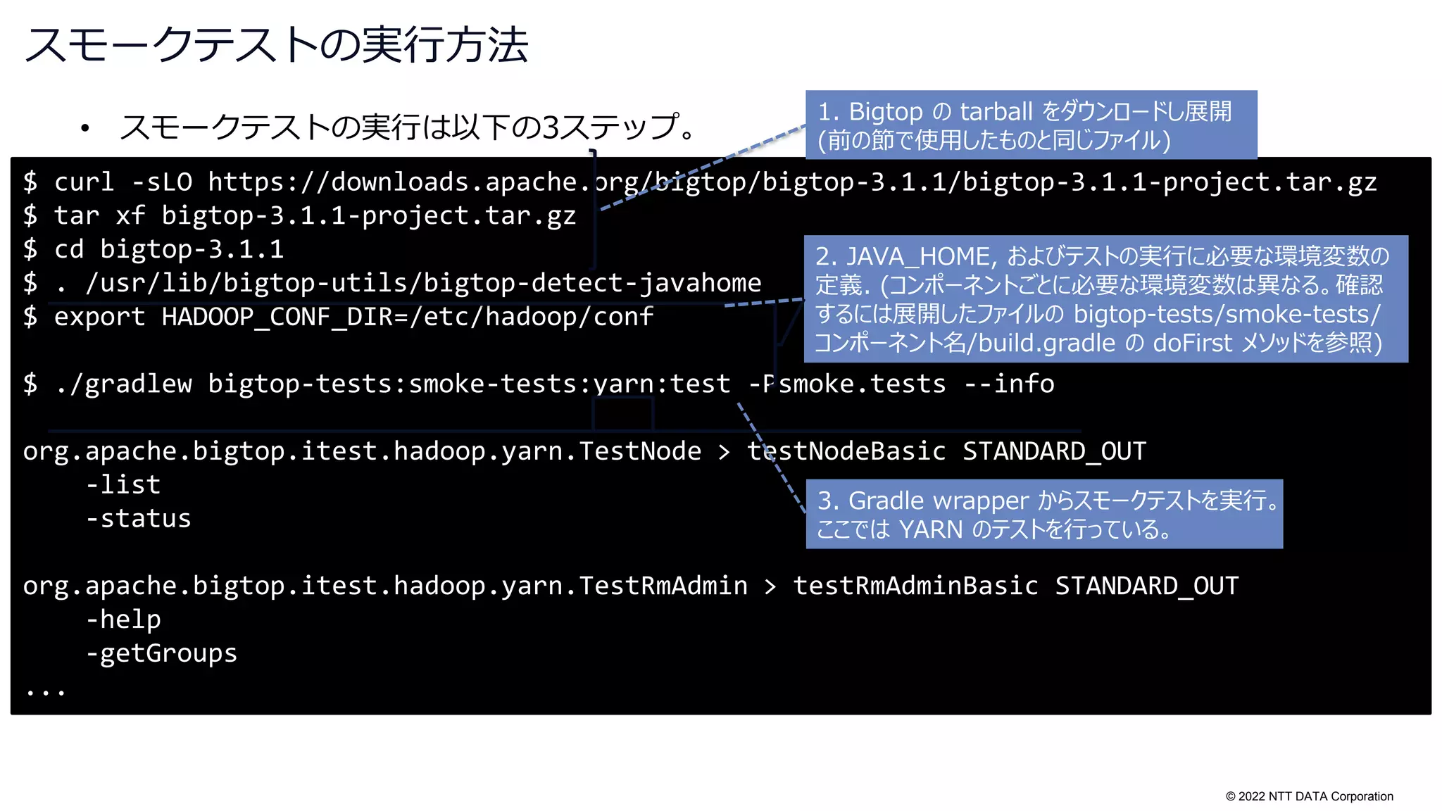 © 2022 NTT DATA Corporation
スモークテストの実行方法
• スモークテストの実行は以下の3ステップ。
$ curl -sLO https://downloads.apache.org/bigtop/bigtop-3.1.1/bigtop-3.1.1-project.tar.gz
$ tar xf bigtop-3.1.1-project.tar.gz
$ cd bigtop-3.1.1
$ . /usr/lib/bigtop-utils/bigtop-detect-javahome
$ export HADOOP_CONF_DIR=/etc/hadoop/conf
$ ./gradlew bigtop-tests:smoke-tests:yarn:test -Psmoke.tests --info
org.apache.bigtop.itest.hadoop.yarn.TestNode > testNodeBasic STANDARD_OUT
-list
-status
org.apache.bigtop.itest.hadoop.yarn.TestRmAdmin > testRmAdminBasic STANDARD_OUT
-help
-getGroups
...
1. Bigtop の tarball をダウンロードし展開
(前の節で使用したものと同じファイル)
2. JAVA_HOME, およびテストの実行に必要な環境変数の
定義. (コンポーネントごとに必要な環境変数は異なる。確認
するには展開したファイルの bigtop-tests/smoke-tests/
コンポーネント名/build.gradle の doFirst メソッドを参照)
3. Gradle wrapper からスモークテストを実行。
ここでは YARN のテストを行っている。
 