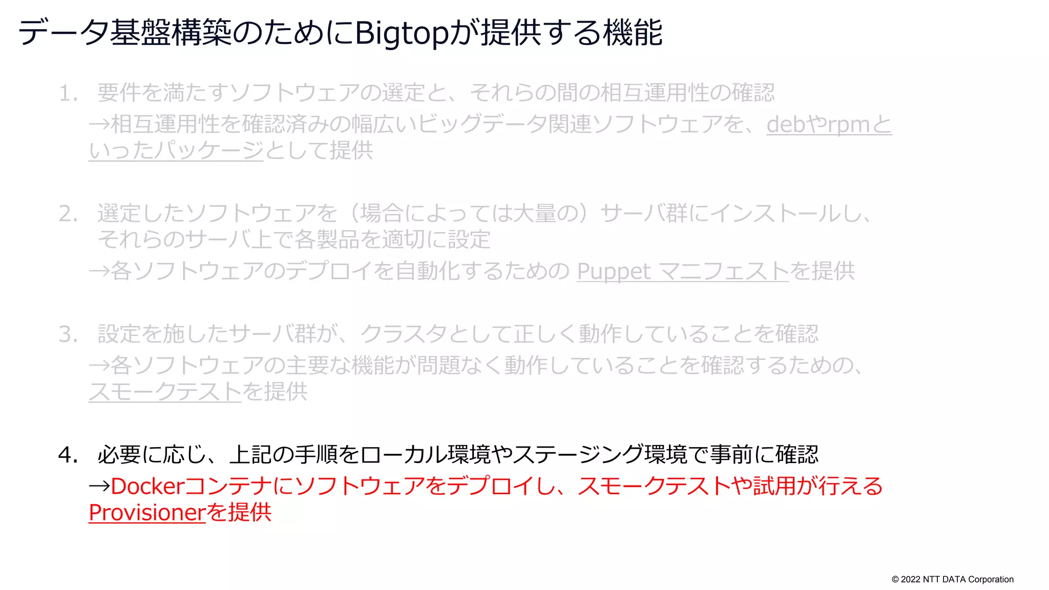 © 2022 NTT DATA Corporation
1. 要件を満たすソフトウェアの選定と、それらの間の相互運用性の確認
→相互運用性を確認済みの幅広いビッグデータ関連ソフトウェアを、debやrpmと
いったパッケージとして提供
2. 選定したソフトウェアを（場合によっては大量の）サーバ群にインストールし、
それらのサーバ上で各製品を適切に設定
→各ソフトウェアのデプロイを自動化するための Puppet マニフェストを提供
3. 設定を施したサーバ群が、クラスタとして正しく動作していることを確認
→各ソフトウェアの主要な機能が問題なく動作していることを確認するための、
スモークテストを提供
4. 必要に応じ、上記の手順をローカル環境やステージング環境で事前に確認
→Dockerコンテナにソフトウェアをデプロイし、スモークテストや試用が行える
Provisionerを提供
データ基盤構築のためにBigtopが提供する機能
 