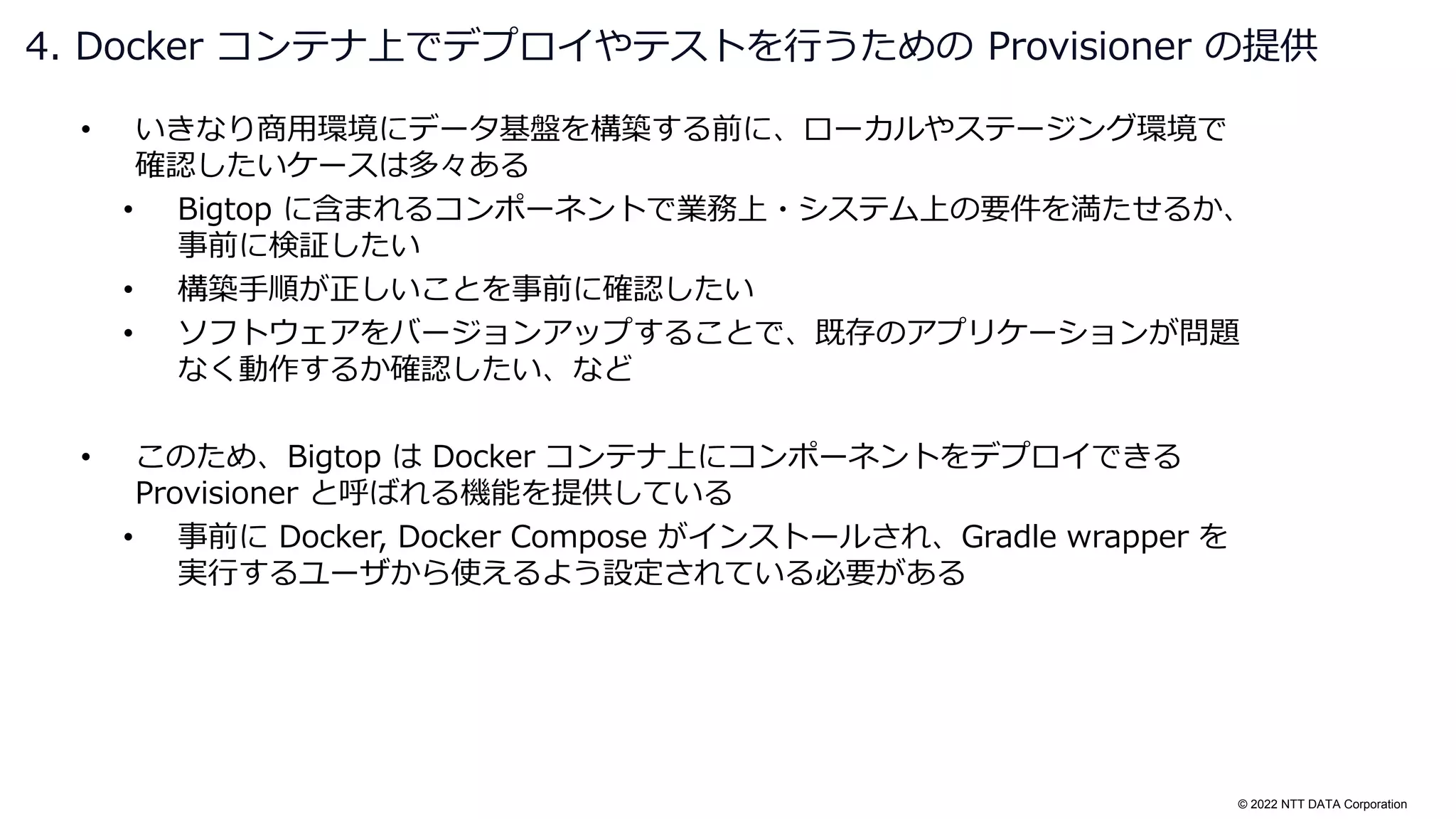 © 2022 NTT DATA Corporation
• いきなり商用環境にデータ基盤を構築する前に、ローカルやステージング環境で
確認したいケースは多々ある
• Bigtop に含まれるコンポーネントで業務上・システム上の要件を満たせるか、
事前に検証したい
• 構築手順が正しいことを事前に確認したい
• ソフトウェアをバージョンアップすることで、既存のアプリケーションが問題
なく動作するか確認したい、など
• このため、Bigtop は Docker コンテナ上にコンポーネントをデプロイできる
Provisioner と呼ばれる機能を提供している
• 事前に Docker, Docker Compose がインストールされ、Gradle wrapper を
実行するユーザから使えるよう設定されている必要がある
4. Docker コンテナ上でデプロイやテストを行うための Provisioner の提供
 