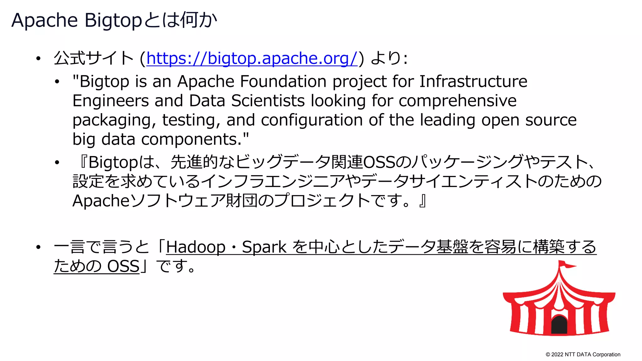 © 2022 NTT DATA Corporation
• 公式サイト (https://bigtop.apache.org/) より:
• "Bigtop is an Apache Foundation project for Infrastructure
Engineers and Data Scientists looking for comprehensive
packaging, testing, and configuration of the leading open source
big data components."
• 『Bigtopは、先進的なビッグデータ関連OSSのパッケージングやテスト、
設定を求めているインフラエンジニアやデータサイエンティストのための
Apacheソフトウェア財団のプロジェクトです。』
• 一言で言うと「Hadoop・Spark を中心としたデータ基盤を容易に構築する
ための OSS」です。
Apache Bigtopとは何か
 
