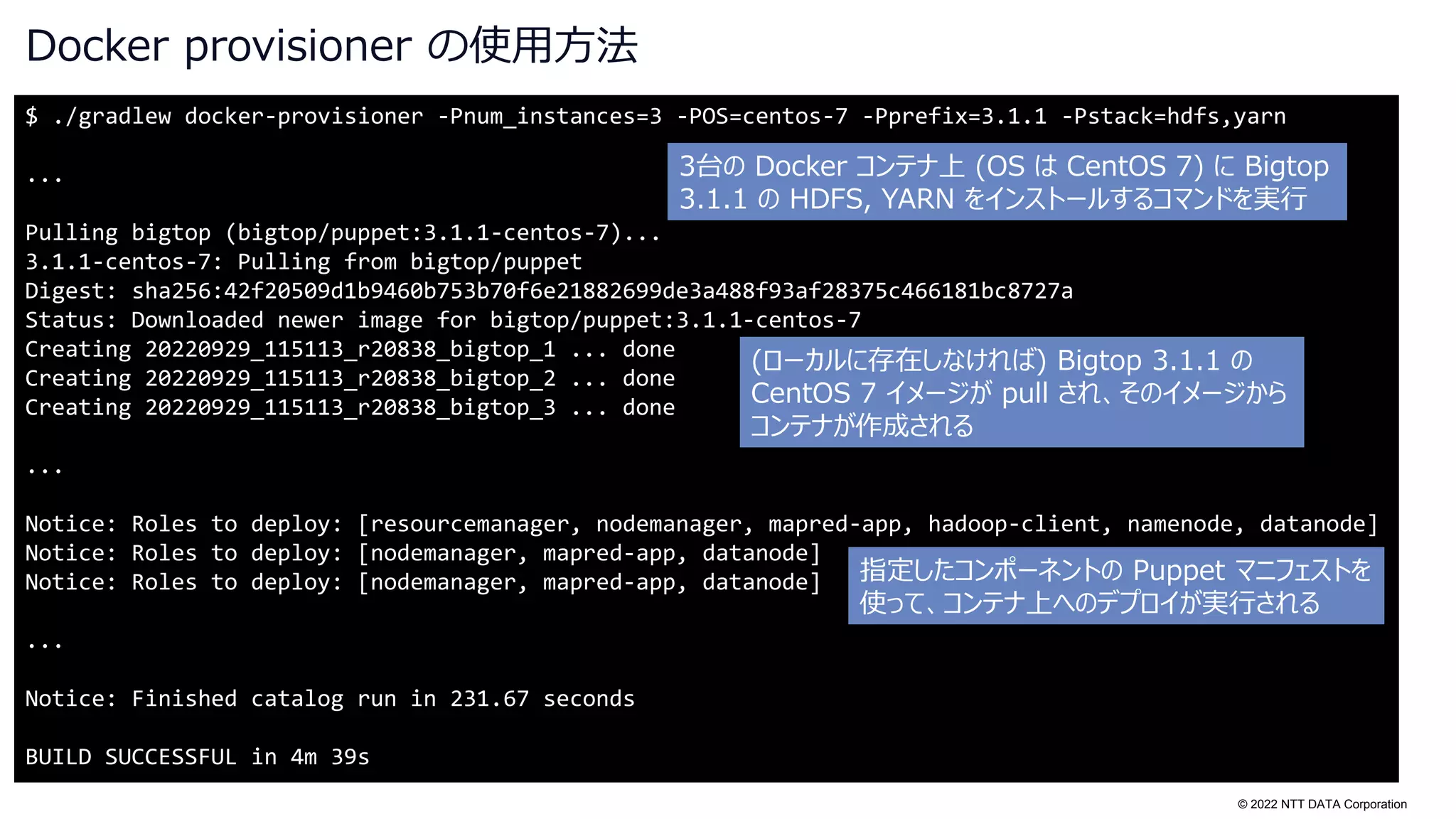 © 2022 NTT DATA Corporation
Docker provisioner の使用方法
$ ./gradlew docker-provisioner -Pnum_instances=3 -POS=centos-7 -Pprefix=3.1.1 -Pstack=hdfs,yarn
...
Pulling bigtop (bigtop/puppet:3.1.1-centos-7)...
3.1.1-centos-7: Pulling from bigtop/puppet
Digest: sha256:42f20509d1b9460b753b70f6e21882699de3a488f93af28375c466181bc8727a
Status: Downloaded newer image for bigtop/puppet:3.1.1-centos-7
Creating 20220929_115113_r20838_bigtop_1 ... done
Creating 20220929_115113_r20838_bigtop_2 ... done
Creating 20220929_115113_r20838_bigtop_3 ... done
...
Notice: Roles to deploy: [resourcemanager, nodemanager, mapred-app, hadoop-client, namenode, datanode]
Notice: Roles to deploy: [nodemanager, mapred-app, datanode]
Notice: Roles to deploy: [nodemanager, mapred-app, datanode]
...
Notice: Finished catalog run in 231.67 seconds
BUILD SUCCESSFUL in 4m 39s
3台の Docker コンテナ上 (OS は CentOS 7) に Bigtop
3.1.1 の HDFS, YARN をインストールするコマンドを実行
(ローカルに存在しなければ) Bigtop 3.1.1 の
CentOS 7 イメージが pull され、そのイメージから
コンテナが作成される
指定したコンポーネントの Puppet マニフェストを
使って、コンテナ上へのデプロイが実行される
 