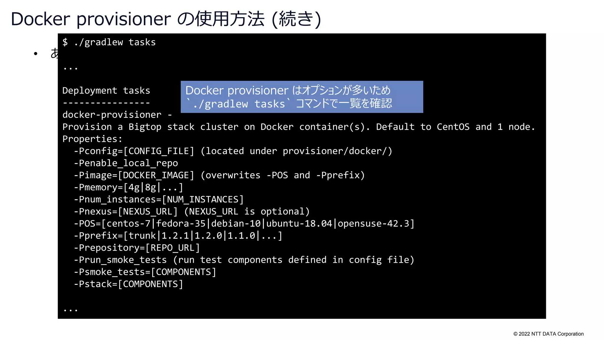 © 2022 NTT DATA Corporation
• あ
Docker provisioner の使用方法 (続き)
$ ./gradlew tasks
...
Deployment tasks
----------------
docker-provisioner -
Provision a Bigtop stack cluster on Docker container(s). Default to CentOS and 1 node.
Properties:
-Pconfig=[CONFIG_FILE] (located under provisioner/docker/)
-Penable_local_repo
-Pimage=[DOCKER_IMAGE] (overwrites -POS and -Pprefix)
-Pmemory=[4g|8g|...]
-Pnum_instances=[NUM_INSTANCES]
-Pnexus=[NEXUS_URL] (NEXUS_URL is optional)
-POS=[centos-7|fedora-35|debian-10|ubuntu-18.04|opensuse-42.3]
-Pprefix=[trunk|1.2.1|1.2.0|1.1.0|...]
-Prepository=[REPO_URL]
-Prun_smoke_tests (run test components defined in config file)
-Psmoke_tests=[COMPONENTS]
-Pstack=[COMPONENTS]
...
Docker provisioner はオプションが多いため
`./gradlew tasks` コマンドで一覧を確認
 