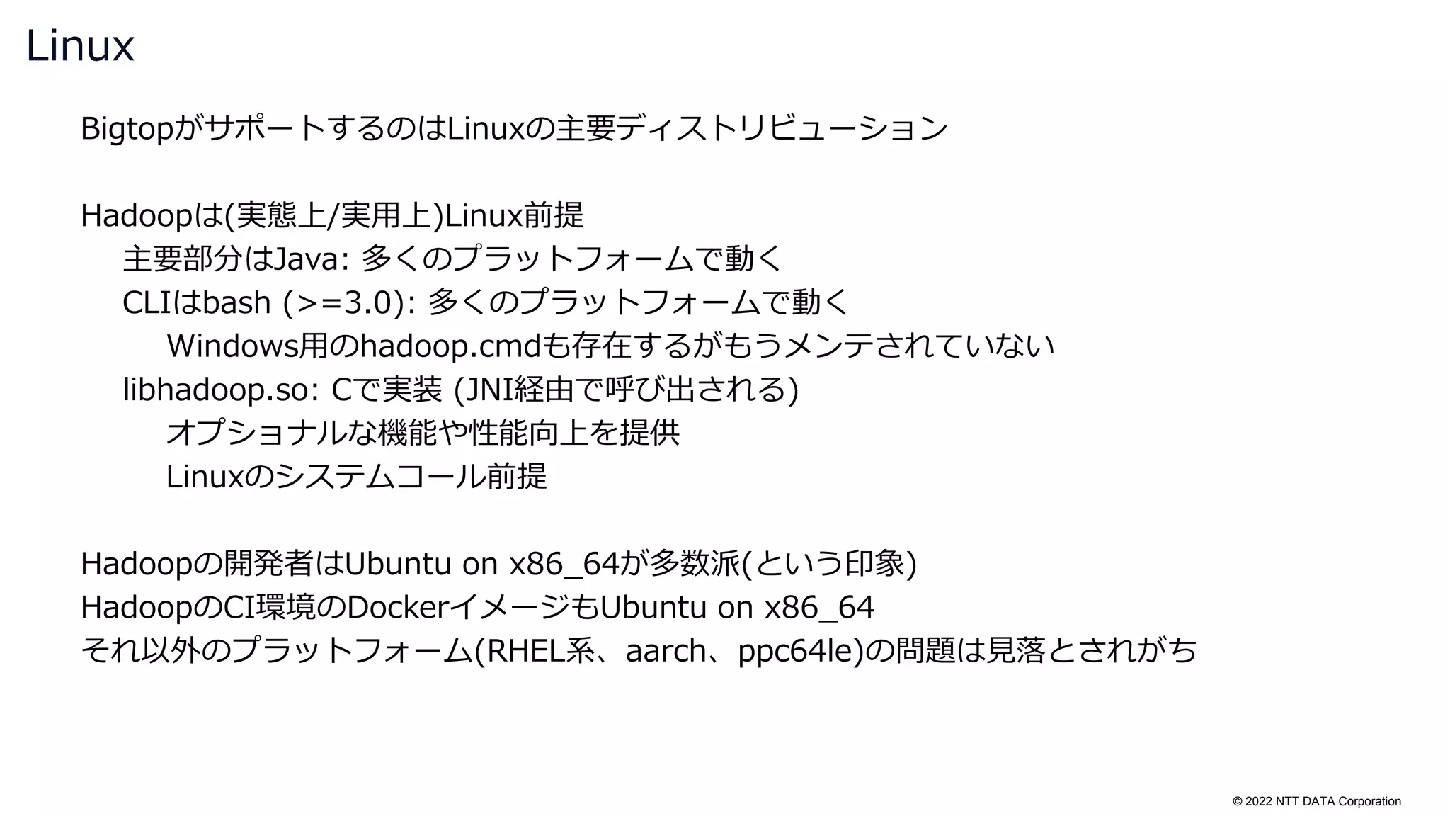 © 2022 NTT DATA Corporation
BigtopがサポートするのはLinuxの主要ディストリビューション
Hadoopは(実態上/実用上)Linux前提
主要部分はJava: 多くのプラットフォームで動く
CLIはbash (>=3.0): 多くのプラットフォームで動く
Windows用のhadoop.cmdも存在するがもうメンテされていない
libhadoop.so: Cで実装 (JNI経由で呼び出される)
オプショナルな機能や性能向上を提供
Linuxのシステムコール前提
Hadoopの開発者はUbuntu on x86_64が多数派(という印象)
HadoopのCI環境のDockerイメージもUbuntu on x86_64
それ以外のプラットフォーム(RHEL系、aarch、ppc64le)の問題は見落とされがち
Linux
 