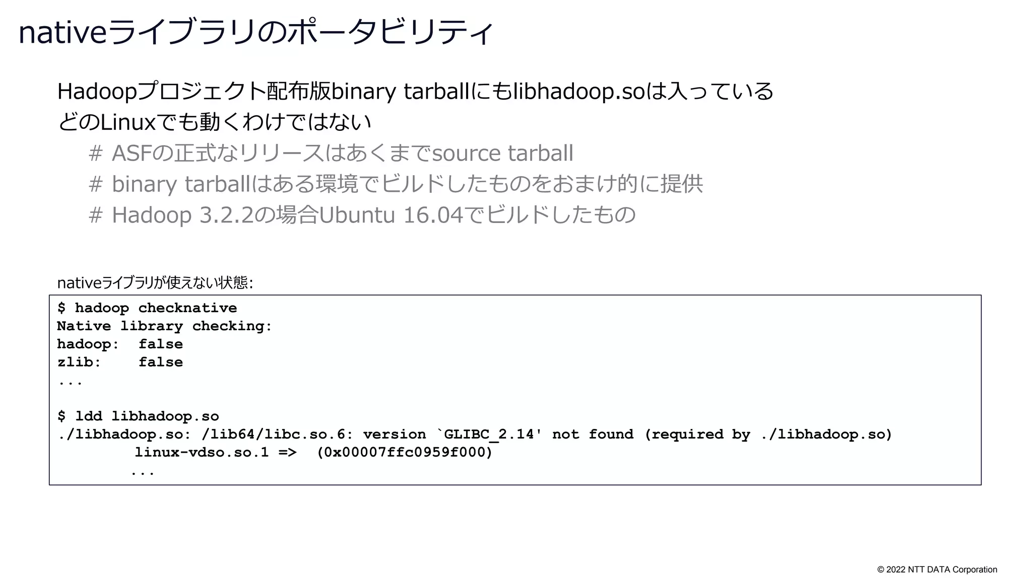 © 2022 NTT DATA Corporation
Hadoopプロジェクト配布版binary tarballにもlibhadoop.soは入っている
どのLinuxでも動くわけではない
# ASFの正式なリリースはあくまでsource tarball
# binary tarballはある環境でビルドしたものをおまけ的に提供
# Hadoop 3.2.2の場合Ubuntu 16.04でビルドしたもの
nativeライブラリのポータビリティ
$ hadoop checknative
Native library checking:
hadoop: false
zlib: false
...
$ ldd libhadoop.so
./libhadoop.so: /lib64/libc.so.6: version `GLIBC_2.14' not found (required by ./libhadoop.so)
linux-vdso.so.1 => (0x00007ffc0959f000)
...
nativeライブラリが使えない状態:
 