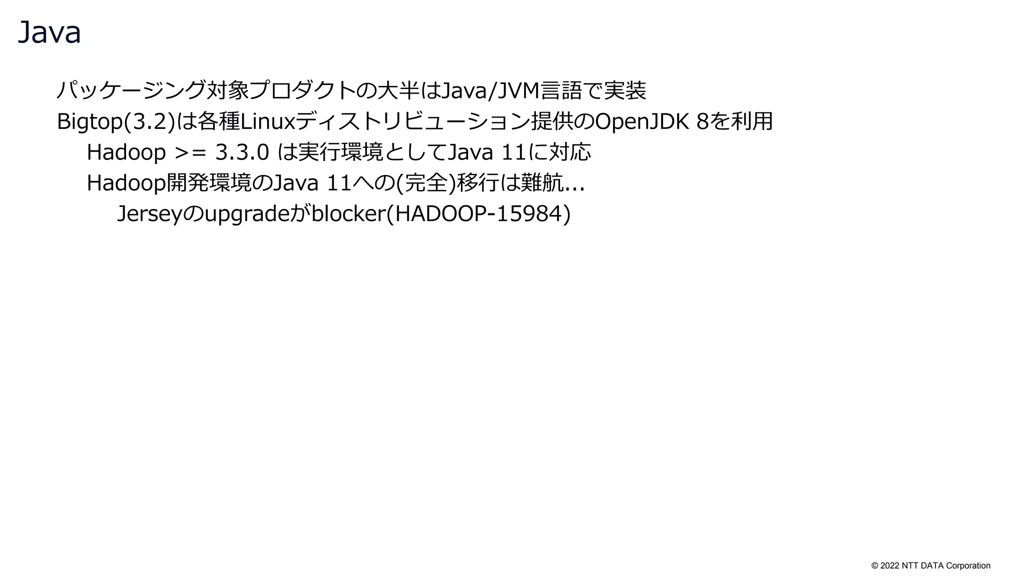 © 2022 NTT DATA Corporation
パッケージング対象プロダクトの大半はJava/JVM言語で実装
Bigtop(3.2)は各種Linuxディストリビューション提供のOpenJDK 8を利用
Hadoop >= 3.3.0 は実行環境としてJava 11に対応
Hadoop開発環境のJava 11への(完全)移行は難航...
Jerseyのupgradeがblocker(HADOOP-15984)
Java
 