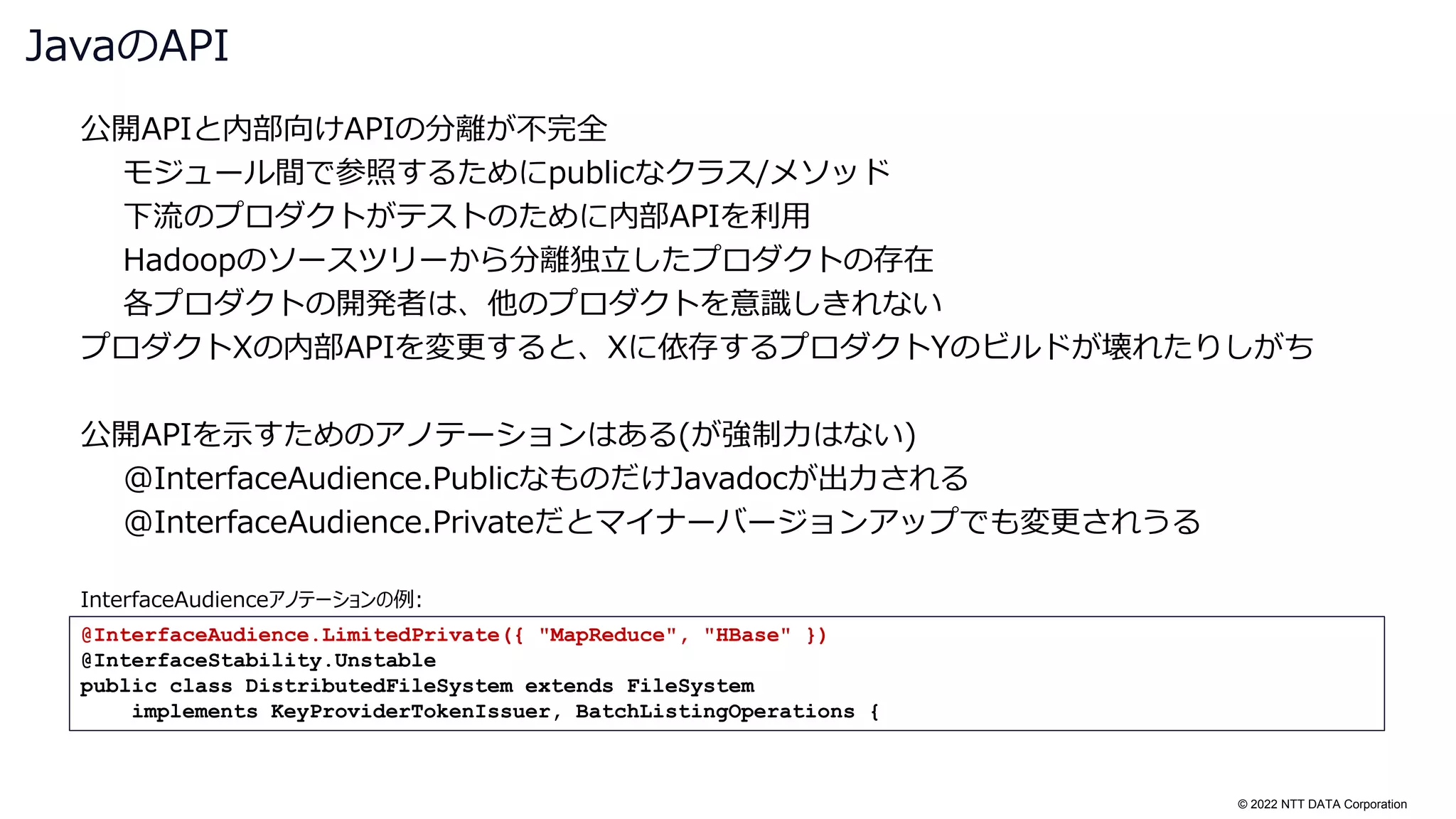 © 2022 NTT DATA Corporation
公開APIと内部向けAPIの分離が不完全
モジュール間で参照するためにpublicなクラス/メソッド
下流のプロダクトがテストのために内部APIを利用
Hadoopのソースツリーから分離独立したプロダクトの存在
各プロダクトの開発者は、他のプロダクトを意識しきれない
プロダクトXの内部APIを変更すると、Xに依存するプロダクトYのビルドが壊れたりしがち
公開APIを示すためのアノテーションはある(が強制力はない)
@InterfaceAudience.PublicなものだけJavadocが出力される
@InterfaceAudience.Privateだとマイナーバージョンアップでも変更されうる
JavaのAPI
@InterfaceAudience.LimitedPrivate({ "MapReduce", "HBase" })
@InterfaceStability.Unstable
public class DistributedFileSystem extends FileSystem
implements KeyProviderTokenIssuer, BatchListingOperations {
InterfaceAudienceアノテーションの例:
 