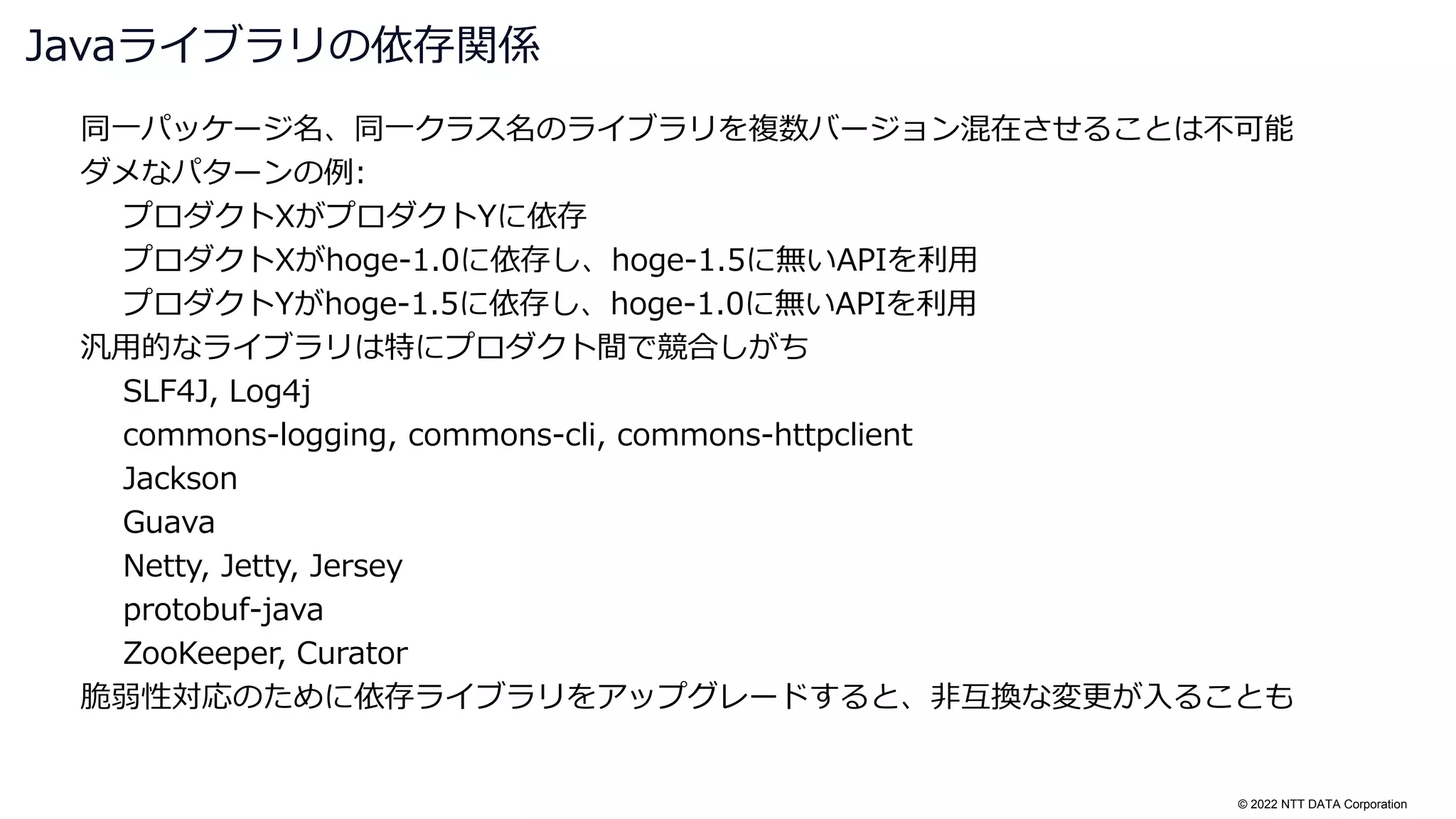 © 2022 NTT DATA Corporation
同一パッケージ名、同一クラス名のライブラリを複数バージョン混在させることは不可能
ダメなパターンの例:
プロダクトXがプロダクトYに依存
プロダクトXがhoge-1.0に依存し、hoge-1.5に無いAPIを利用
プロダクトYがhoge-1.5に依存し、hoge-1.0に無いAPIを利用
汎用的なライブラリは特にプロダクト間で競合しがち
SLF4J, Log4j
commons-logging, commons-cli, commons-httpclient
Jackson
Guava
Netty, Jetty, Jersey
protobuf-java
ZooKeeper, Curator
脆弱性対応のために依存ライブラリをアップグレードすると、非互換な変更が入ることも
Javaライブラリの依存関係
 